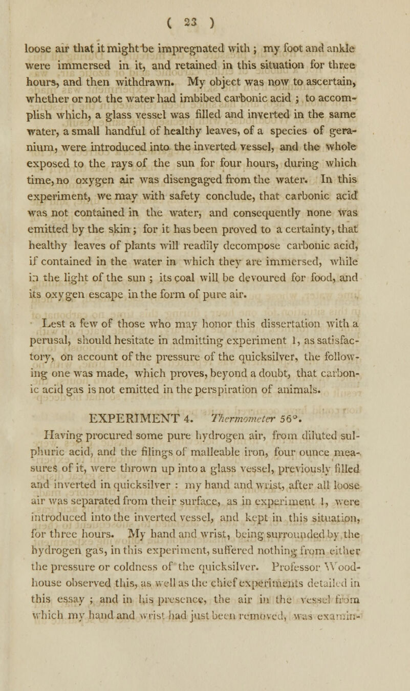 loose air that it might be impregnated with ; my loot and ankle were immersed in it, and retained in this situation lor three hours, and then withdrawn. My object was now to ascertain, whether or not the water had imbibed carbonic acid ; to accom- plish which, a glass vessel was filled and inverted in the same water, a small handful of healthy leaves, of a species of gera- nium, were introduced into the inverted vessel, and the whole exposed to the rays of the sun for four hours, during which time, no oxygen air was disengaged from the water. In this experiment, we may with safety conclude, that carbonic acid was not contained in the water, and consequently none was emitted by the skin ; for it has been proved to a certainty, that healthy leaves of plants will readily decompose carbonic acid, if contained in the water in which they are immersed, while in the light of the sun ; its coal will be devoured for food, and its oxygen escape in the form of pure air. Lest a few of those who may honor this dissertation with a perusal, should hesitate in admitting experiment 1, as satisfac- tory, on account of the pressure of the quicksilver, the follow- ing one was made, which proves, beyond a doubt, that carbon- ic acid gas is not emitted in the perspiration of animals. EXPERIMENT 4. Thermometer 56°. Plaving procured some pure hydrogen air, from diluted sul- phuric acid, and the filings of malleable iron, four ounce mea- sures of it, were thrown up into a glass vessel, previously filled and inverted in quicksilver : my hand and wrist, after all loose air was separated from their surface, as in experiment 1, wore introduced into the inverted vessel, and kept in this situation, for three hours. My hand and wrist, being surrounded by the hydrogen gas, in this experiment, suffered nothing from either the pressure or coldness of the quicksilver. Professor Wood- house observed this, as well as the chief experiments detailed in this essay ; and in his presence, the air in the vessel &Wm which my hand and wrist had just been removed^ was exarninv