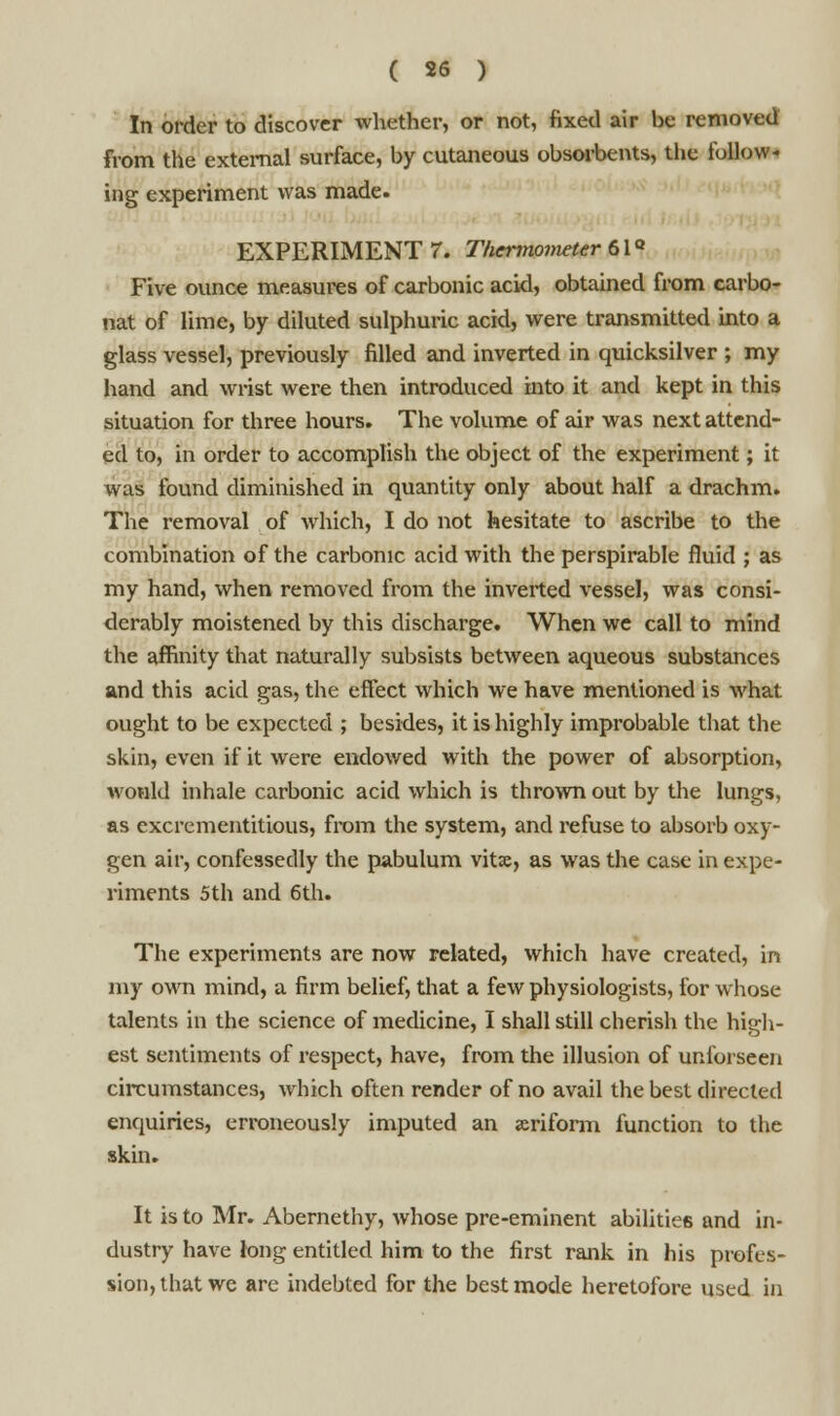 In order to discover whether, or not, fixed air be removed from the external surface, by cutaneous obsorbents, the follow- ing experiment was made. EXPERIMENT 7. Thermometer 61° Five ounce measures of carbonic acid, obtained from carbo- uat of lime, by diluted sulphuric acid, were transmitted into a glass vessel, previously filled and inverted in quicksilver ; my hand and wrist were then introduced into it and kept in this situation for three hours. The volume of air was next attend- ed to, in order to accomplish the object of the experiment; it was found diminished in quantity only about half a drachm. The removal of which, I do not hesitate to ascribe to the combination of the carbonic acid with the perspirable fluid ; as my hand, when removed from the inverted vessel, was consi- derably moistened by this discharge. When we call to mind the affinity that naturally subsists between aqueous substances and this acid gas, the effect which we have mentioned is what ought to be expected ; besides, it is highly improbable that the skin, even if it were endowed with the power of absorption, would inhale carbonic acid which is thrown out by the lungs, as excrementitious, from the system, and refuse to absorb oxy- gen air, confessedly the pabulum vitse, as was the case in expe- riments 5 th and 6th. The experiments are now related, which have created, in my own mind, a firm belief, that a few physiologists, for whose talents in the science of medicine, I shall still cherish the high- est sentiments of respect, have, from the illusion of unibrseen circumstances, which often render of no avail the best directed enquiries, erroneously imputed an jeriform function to the skin. It is to Mr. Abernethy, whose pre-eminent abilities and in- dustry have long entitled him to the first rank in his profes- sion, that we are indebted for the best mode heretofore used in