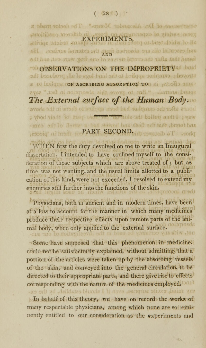 EXPERIMENTS, OBSERVATIONS ON THE IMPROPRIETY OF ASCRIBING ABSORPTION TO The External surface of the Human Body. PART SECOND. ~'T!EN first the duty devolved on me to write an Inaugural rtation, I intended to have confined myself to the consi- tiori of those subjects which are above treated of ; but as time was not wanting, and the usual limits allotted to a publi- cation of tins kind, were not exceeded, I resolved to extend my enquiries still further into the functions of the skin. Physicians, both in ancient and in modern times, have been at a loss to account for the manner in which many medicines produce their respective effects upon remote parts of the ani- mal body, when only applied to the external surface. Some have supposed that this phenomenon in medicine, could not be satisfactory explained, without admitting, that a portion of the articles were taken up by the absorbing vessels of the skin, and conveyed into the general circulation, to be directed to their appropriate parts, and there give rise to effects corresponding with the nature of the medicines employed. In behalf of this theory, we have on record the works of many respectable physicians, among which none are so emi- nently entitled to our consideration as the experiments and