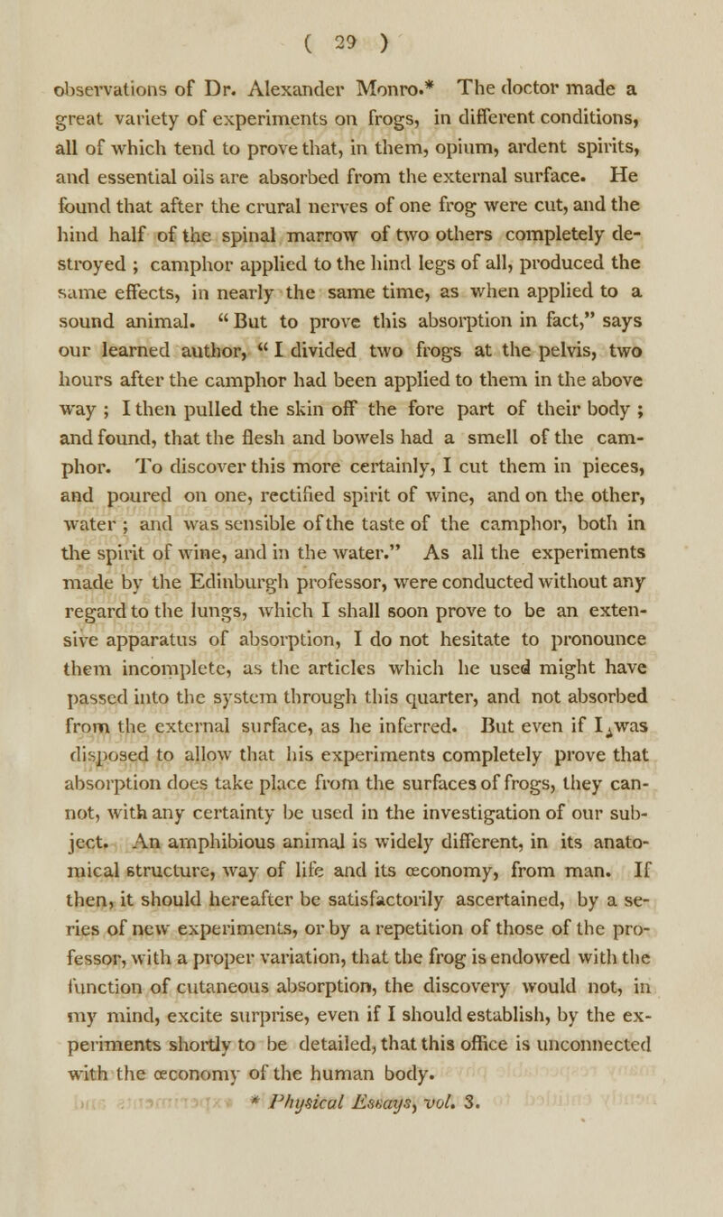 observations of Dr. Alexander Monro.* The doctor made a great variety of experiments on frogs, in different conditions, all of which tend to prove that, in them, opium, ardent spirits, and essential oils are absorbed from the external surface. He found that after the crural nerves of one frog were cut, and the hind half of the spinal marrow of two others completely de- stroyed ; camphor applied to the hind legs of all, produced the same effects, in nearly the same time, as when applied to a sound animal.  But to prove this absorption in fact, says our learned author,  I divided two frogs at the pelvis, two hours after the camphor had been applied to them in the above way ; I then pulled the skin off the fore part of their body ; and found, that the flesh and bowels had a smell of the cam- phor. To discover this more certainly, I cut them in pieces, and poured on one, rectified spirit of wine, and on the other, water ; and was sensible of the taste of the camphor, both in the spirit of wine, and in the water. As all the experiments made by the Edinburgh professor, were conducted without any regard to the lungs, which I shall soon prove to be an exten- sive apparatus of absorption, I do not hesitate to pronounce them incomplete, as the articles which he used might have passed into the system through this quarter, and not absorbed from the external surface, as he inferred. But even if Iywas disposed to allow that his experiments completely prove that absorption does take place from the surfaces of frogs, they can- not, with any certainty be used in the investigation of our sub- ject. An amphibious animal is widely different, in its anato- mical structure, way of life and its osconomy, from man. If then, it should hereafter be satisfactorily ascertained, by a se- ries of new experiments, or by a repetition of those of the pro- fessor, with a proper variation, that the frog is endowed with the function of cutaneous absorption, the discovery would not, in my mind, excite surprise, even if I should establish, by the ex- periments shortly to be detailed, that this office is unconnected with the ceconomy of the human body. * Physical Essays, vol. 3.