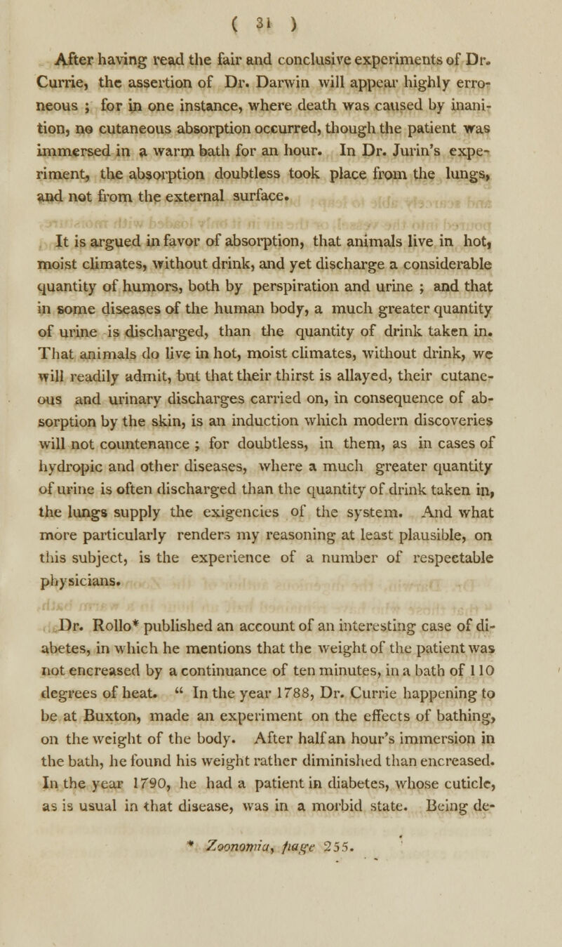 After having read the fair and conclusive experiments of Dr. Currie, the assertion of Dr. Darwin will appeal' highly erro- neous ; for in one instance, where death was caused by inani- tion, no cutaneous absorption occurred, though the patient was immersed in a warm bath for an hour. In Dr. Jurin's expe- riment, the absorption doubtless took place from the lungs, and not from the external surface. ■ It is argued in favor of absorption, that animals live in hoti moist climates, without drink, and yet discharge a considerable quantity of humors, both by perspiration and urine ; and that in some diseases of the human body, a much greater quantity of urine is discharged, than the quantity of drink taken in. That animals do live in hot, moist climates, without drink, we will readily admit, but that their thirst is allayed, their cutane- ous and urinary discharges carried on, in consequence of ab- sorption by the skin, is an induction which modern discoveries will not countenance ; for doubtless, in them, as in cases of hydropic and other diseases, where a much greater quantity of urine is often discharged than the quantity of drink taken in, the lungs supply the exigencies of the system. And what more particularly renders my reasoning at least plausible, on this subject, is the experience of a number of respectable physicians. Dr. Rollo* published an account of an interesting case of di- abetes, in which he mentions that the weight of the patient was not encreased by a continuance of ten minutes, in a bath of 110 degrees of heat.  In the year 1788, Dr. Currie happening to be at Buxton, made an experiment on the effects of bathing, on the weight of the body. After half an hour's immersion in the bath, he found his weight rather diminished than encreased. In the year 1790, he had a patient in diabetes, whose cuticle, as is usual in that disease, was in a morbid state. Being de-