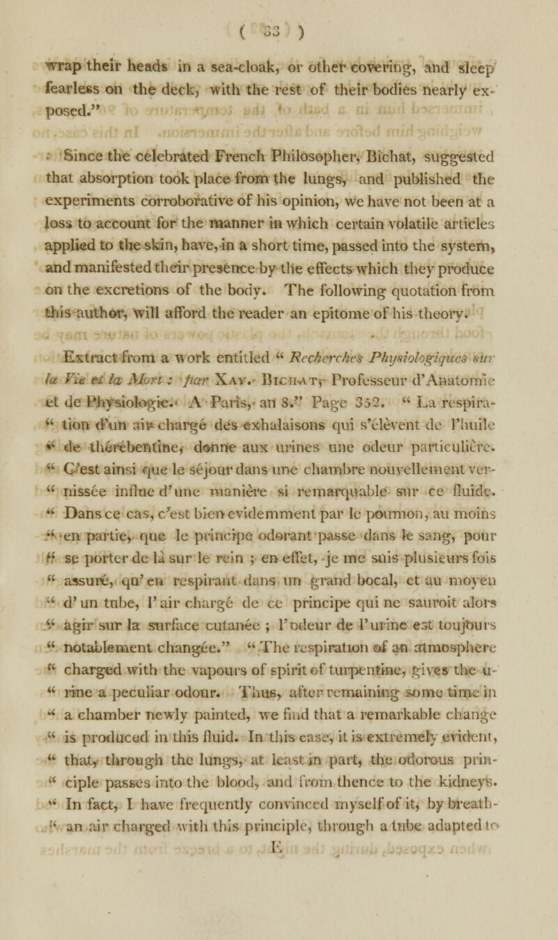 ( &3 ) wrap their heads in a sea-cloak, or other covering, and sleep fearless on the deck, with the rest of their bodies nearly ex- posed. ■ Since the celebrated French Philosopher, Bichat, suggested that absorption took place from the lungs, and published the experiments corroborative of his opinion, we have not been at a loss to account for the manner in which certain volatile articles applied to the skin, have, in a short time, passed into the system, and manifested their presence by the effects which they produce on the excretions of the body. The following quotation from this author, will afford the reader an epitome of his theory. Extract from a work entitled  Recherches Physiologiqucs ski fa Vic H la Mort: par Xav.- Bic.im.ts Professeur d'Anaiomk et de Physiologic- A Paris, an 8. Page 352. u La respira-  tion d'un nils charge des exhalaisons qui s'elevent de Hunk' »' de therebentine, donne aux urines une odeur paniculiuv. u C'est ainsi que le sejour dans une chambre nouvcllement ver-  nissee inimed'une maniere si remarquable sur ce fluide. *' Dans ce cas, c'est bienevidemmenl par le poumon, au moins H en partie, que le principc odorant passe dans k sang, pour f.' se porter de Li sur le rein ; en diet, je me suis plusieursfois  assure, qu'en respirant dans un grand bocal, ct au moyen  d'un tube, 1'air charge dc ce principe qui nc sauroit alors '.; agir sur la surface culanee ; 1'odeur de 1'urine est ton jours  notablement changee.  The respiration of an atmosphere  charged with the vapours of spirit of turpentine, gives the fr-  rine a peculiar odour. Thus, alter remaining some time in il a chamber newly painted, we find that a remarkable change  is produced in this fluid. In this case, it is extremely evident, u that, through the lungs, at least in part, the odorous prin-  ciple passes into the blood, and from thence to the kidneys. »' In fact, I have frequently convinced myself of it, by breath- |< an air charged with this principle, through a tube adapted to V.