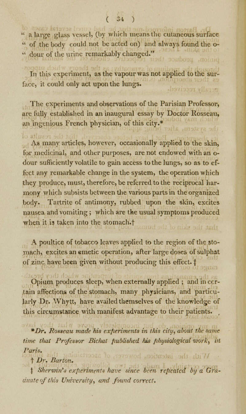 w a large glass vessel, (by which means the cutaneous surface  of the body could not be acted on) and always found the o-  dour of the urine remarkably changed. In this experiment, as the vapour was not applied to the sur- face, it could only act upon the lungs. The experiments and observations of the Parisian Professor, are fully established in an inaugural essay by Doctor Rosseau, an ingenious French physician, of this city.* Aa many articles, however, occasionally applied to the skin, for medicinal, and other purposes, are not endowed with an o- dour sufficiently volatile to gain access to the lungs, so as to ef- fect any remarkable change in the system, the operation which they produce, must, therefore, be referred to the reciprocal har- mony which subsists between the various parts in the organized body. Tartrite of antimony, rubbed upon the skin, excites nausea and vomiting; which are the usual symptoms produced when it is taken into the stomach.f A poultice of tobacco leaves applied to the region of the sto- mach, excites an emetic operation, after large doses of sulphat of zinc have been given without producing this effect. J Opium produces sleep, when externally applied ; and in cer- tain affections of the stomach, many physicians, and particu- larly Dr. Whytt, have availed themselves of the knowledge of this circumstance with manifest advantage to their patients. *Dr. Rosseau made his experiments in this city, about the same time tliat Professor Biciiat published his physiological work, ill Paris. t Dr. Barton. \ Sherwin's experiments have since been repeated by a Gra- duate of this University, and found correct.