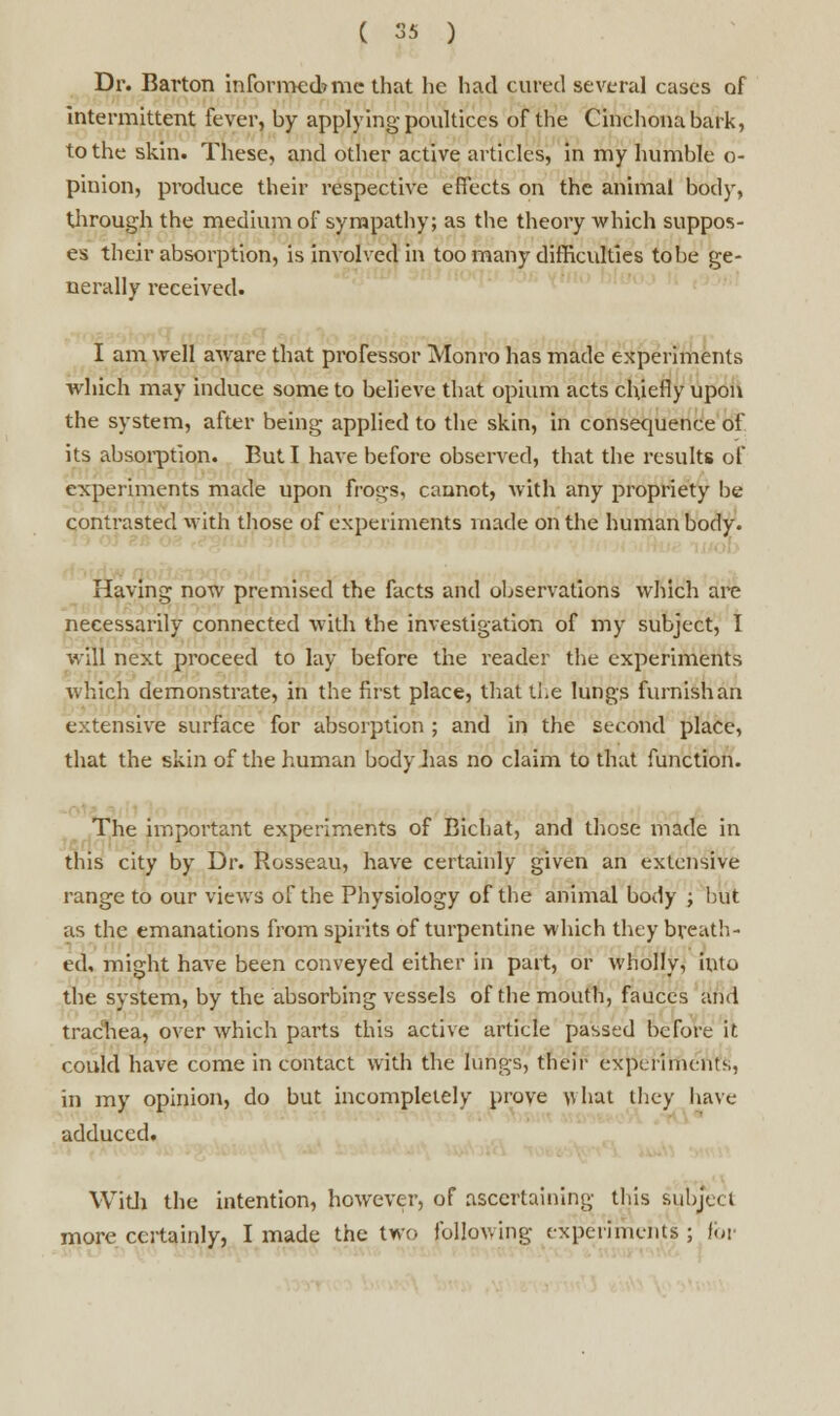 Dr. Barton informed? me that he had cured several cases of intermittent fever, by applying poultices of the Cinchona bark, to the skin. These, and other active articles, in my humble o- piuion, produce their respective effects on the animal body, through the medium of sympathy; as the theory which suppos- es their absorption, is involved in too many difficulties to be ge- nerally received. I am well aware that professor Monro has made experiments which may induce some to believe that opium acts chiefly upon the system, after being applied to the skin, in consequence of its absorption. But I have before observed, that the results of experiments made upon frogs, cannot, with any propriety be contrasted with those of experiments made on the human body. Having now premised the facts and observations which are necessarily connected with the investigation of my subject, I will next proceed to lay before the reader the experiments which demonstrate, in the first place, that the lungs furnish an extensive surface for absorption ; and in the second place, that the skin of the human body has no claim to that function. The important experiments of Bichat, and those made in this city by Dr. Rosseau, have certainly given an extensive range to our views of the Physiology of the animal body ; but as the emanations from spirits of turpentine which they breath- ed, might have been conveyed either in part, or wholly, into the system, by the absorbing vessels of the mouth, fauces and trachea, over which parts this active article passed before it could have come in contact with the lungs, their experiments, in my opinion, do but incompletely prove what they have adduced. With the intention, however, of ascertaining this subject more certainly, I made the two following experiments; for