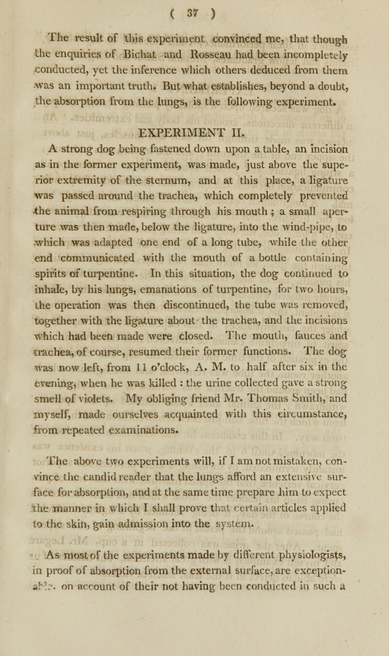 The result of this experiment convinced me, that though the enquiries of Bichat and Rosseau had been incompletely conducted, yet the inference which others deduced from them was an important truth. But what establishes, beyond a douht, the absorption from the lungs, is the following experiment. EXPERIMENT II. A strong dog being fastened down upon a table, an incision as in the former experiment, was made, just above the supe- rior extremity of the sternum, and at this place, a ligature was passed around the trachea, which completely prevented the animal from respiring through his mouth ; a small aper- ture was then made, below the ligature, into the wind-pipe, to which was adapted one end of a long tube, while the other end communicated with the mouth of a bottle containing spirits of turpentine. In this situation, the dog continued to inhale, by his lungs, emanations of turpentine, for two hours, the operation was then discontinued, the tube was removed, together with the ligature about the trachea, and the incisions which had been made were closed. The mouth, fauces and trachea, of course, resumed their former functions. The dog was now left, from 11 o'clock, A. M. to half after six in the evening, when he was killed : the urine collected gave a strong smell of violets. My obliging friend Mr. Thomas Smith, and myself, made ourselves acquainted with this circumstance, from repeated examinations. The above two experiments will, if I am not mistaken, con- vince the candid reader that the lungs afford an extensive sur- face for absorption, and at the same time prepare him to expect the manner in which I shall prove that certain articles applied to the skin, gain admission into the system. As most of the experiments made by different physiologists, in proof of absorption from the external surface, are exception- al-].-. on account of their not having been conducted in such a