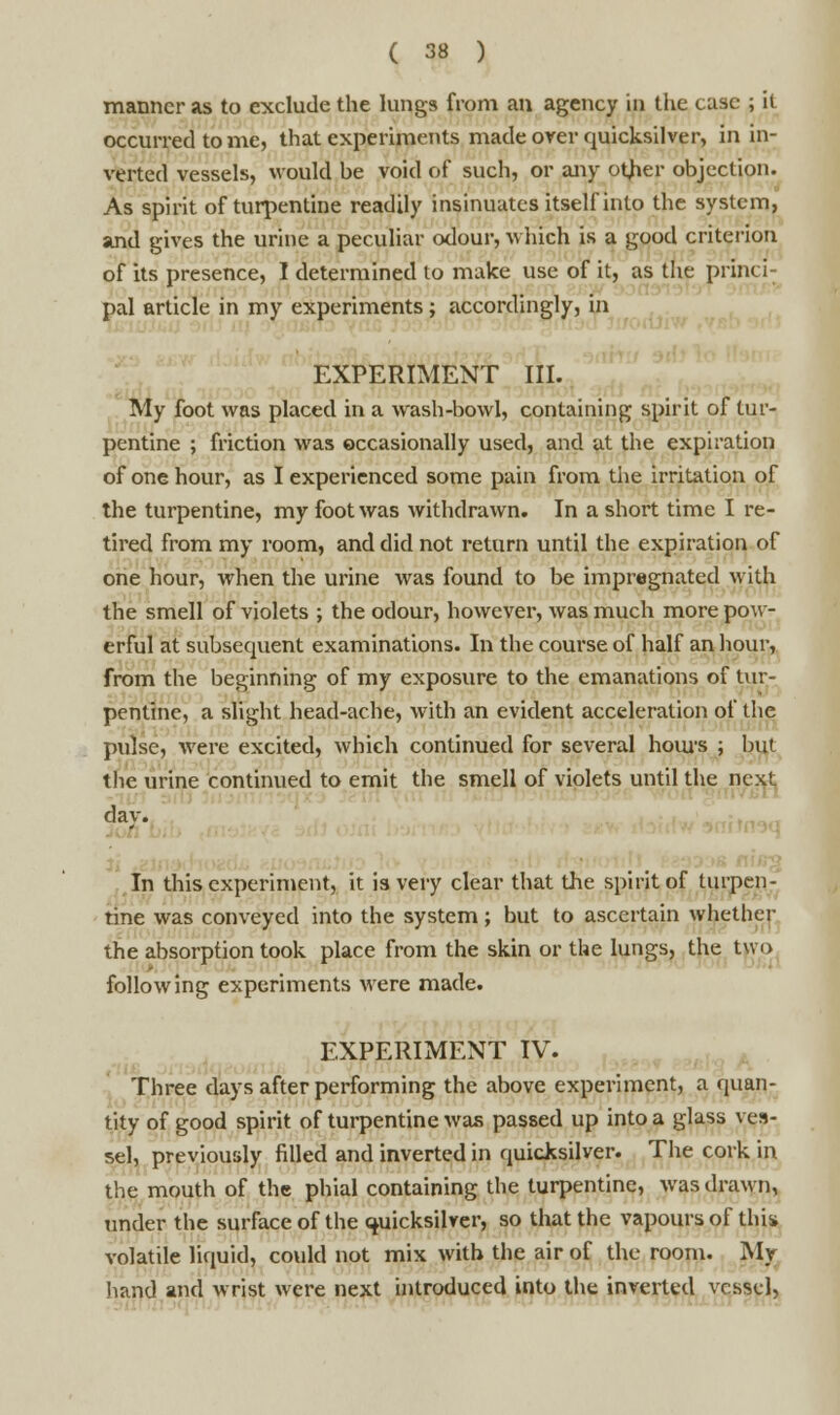 manner as to exclude the lungs from an agency in the case ; it occurred to me, that experiments made over quicksilver, in in- verted vessels, would be void of such, or any otfier objection. As spirit of turpentine readily insinuates itself into the system, and gives the urine a peculiar odour, which is a good criterion of its presence, I determined to make use of it, as the princi- pal article in my experiments; accordingly, in EXPERIMENT III. My foot was placed in a wash-bowl, containing spirit of tur- pentine ; friction was occasionally used, and at the expiration of one hour, as I experienced some pain from the irritation of the turpentine, my foot was withdrawn. In a short time I re- tired from my room, and did not return until the expiration of one hour, when the urine was found to be impregnated with the smell of violets ; the odour, however, was much more pow- erful at subsequent examinations. In the course of half an hour, from the beginning of my exposure to the emanations of tur- pentine, a slight head-ache, with an evident acceleration of the pulse, were excited, which continued for several hours ; but the urine continued to emit the smell of violets until the next dav. In this experiment, it is very clear that the spirit of turpen- tine was conveyed into the system; but to ascertain whether the absorption took place from the skin or the lungs, the two following experiments were made. EXPERIMENT IV. Three days after performing the above experiment, a quan- tity of good spirit of turpentine was passed up into a glass ves- sel, previously filled and inverted in quicksilver. The cork in the mouth of the phial containing the turpentine, was drawn, under the surface of the quicksilver, so that the vapours of this volatile liquid, could not mix with the air of the room. Mr hand and wrist were next introduced into the inverted vessel,