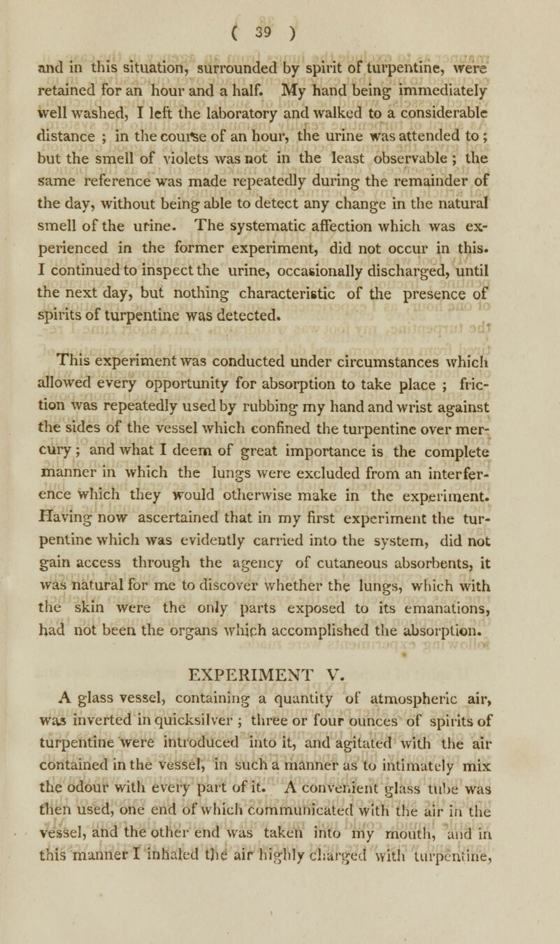 and in this situation, surrounded by spirit of turpentine, were retained for an hour and a half. My hand being immediately well washed, I left the laboratory and walked to a considerable distance ; in the course of an hour, the urine was attended to ; but the smell of violets was not in the least observable ; the same reference was made repeatedly during the remainder of the day, without being able to detect any change in the natural smell of the urine. The systematic affection which was ex- perienced in the former experiment, did not occur in this. I continued to inspect the urine, occasionally discharged, until the next day, but nothing characteristic of the presence of spirits of turpentine was detected. This experiment was conducted under circumstances which allowed every opportunity for absorption to take place ; fric- tion was repeatedly used by rubbing my hand and wrist against the sides of the vessel which confined the turpentine over mer- cury ; and what I deem of great importance is the complete manner in which the lungs were excluded from an interfer- ence which they would otherwise make in the experiment. Having now ascertained that in my first experiment the tur- pentine which was evidently carried into the system, did not gain access through the agency of cutaneous absorbents, it was natural for me to discover whether the lungs, which with the skin were the only parts exposed to its emanations, had not been the organs which accomplished the absorption. EXPERIMENT V. A glass vessel, containing a quantity of atmospheric air, was inverted in quicksilver ; three or four ounces of spirits of turpentine were introduced into it, and agitated with the ait- contained in the vessel, in such a manner as to intimately mix the odour with every part of it. A convenient glass tube was then used, one end of which communicated with the air in the vessel, and the other end was taken into my mouth, and in this manner I inhaled the air highly charged with turpentine,