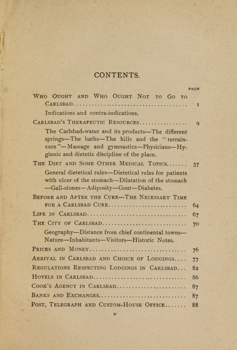 CONTENTS. PAGE Who Ought and Who Ought Not to Go to Carlsbad i Indications and contra-indications. Carlsbad's Therapeutic Resources g The Carlsbad-water and its products—The different springs—The baths—The hills and the terrain- cure— Massage and gymnastics—Physicians—Hy- gienic and dietetic discipline of the place. The Diet and Some Other Medical Topics 37 General dietetical rules—Dietetical rules for patients with ulcer of the stomach—Dilatation of the stomach —Gall-stones—Adiposity—Gout—Diabetes. Before and After the Cure—The Necessary Time for A Carlsbad Cure 64 Life in Carlsbad 67 The City of Carlsbad 70 Geography—Distance from chief continental towns— Nature—Inhabitants—Visitors—Historic Notes. Prices and Money 76 Arrival in Carlsbad and Choice of Lodgings. ... 77 Regulations Respecting Lodgings in Carlsbad... 82 Hotels in Carlsbad 86 Cook's Agency in Carlsbad 87 Banks and Exchanges 87 Post, Telegraph and Custom-House Office 88