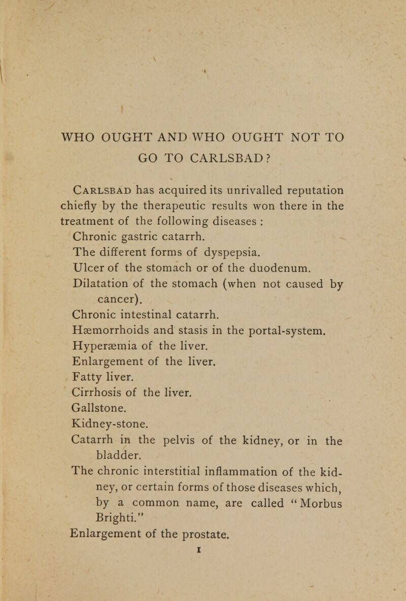 WHO OUGHT AND WHO OUGHT NOT TO GO TO CARLSBAD? Carlsbad has acquired its unrivalled reputation chiefly by the therapeutic results won there in the treatment of the following diseases : Chronic gastric catarrh. The different forms of dyspepsia. Ulcer of the stomach or of the duodenum. Dilatation of the stomach (when not caused by cancer). Chronic intestinal catarrh. Haemorrhoids and stasis in the portal-system. Hypersemia of the liver. Enlargement of the liver. Fatty liver. Cirrhosis of the liver. Gallstone. Kidney-stone. Catarrh in the pelvis of the kidney, or in the bladder. The chronic interstitial inflammation of the kid- ney, or certain forms of those diseases which, by a common name, are called Morbus Brighti. Enlargement of the prostate.