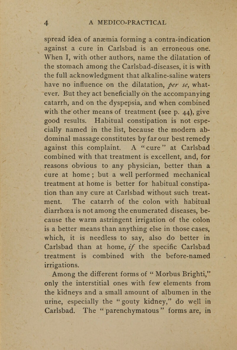spread idea of anaemia forming a contra-indication against a cure in Carlsbad is an erroneous one. When I, with other authors, name the dilatation of the stomach among the Carlsbad-diseases, it is with the full acknowledgment that alkaline-saline waters have no influence on the dilatation, per se, what- ever. But they act beneficially on the accompanying catarrh, and on the dyspepsia, and when combined with the other means of treatment (see p. 44), give good results. Habitual constipation is not espe- cially named in the list, because the modern ab- dominal massage constitutes by far our best remedy against this complaint. A  cure  at Carlsbad combined with that treatment is excellent, and, for reasons obvious to any physician, better than a cure at home ; but a well performed mechanical treatment at home is better for habitual constipa- tion than any cure at Carlsbad without such treat- ment. The catarrh of the colon with habitual diarrhoea is not among the enumerated diseases, be- cause the warm astringent irrigation of the colon is a better means than anything else in those cases, which, it is needless to say, also do better in Carlsbad than at home, if the specific Carlsbad treatment is combined with the before-named irrigations. Among the different forms of  Morbus Brighti, only the interstitial ones with few elements from the kidneys and a small amount of albumen in the urine, especially the  gouty kidney, do well in Carlsbad. The  parenchymatous  forms are, in