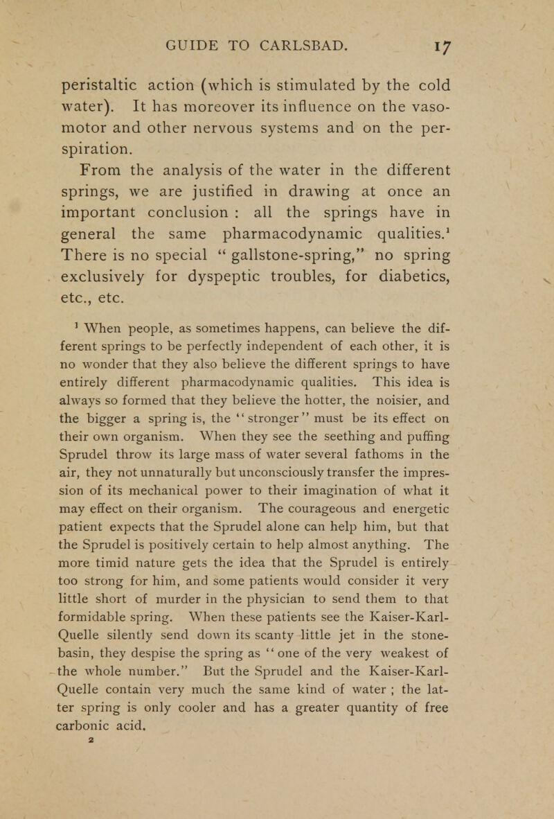peristaltic action (which is stimulated by the cold water). It has moreover its influence on the vaso- motor and other nervous systems and on the per- spiration. From the analysis of the water in the different springs, we are justified in drawing at once an important conclusion : all the springs have in general the same pharmacodynamic qualities.1 There is no special gallstone-spring, no spring exclusively for dyspeptic troubles, for diabetics, etc., etc. 1 When people, as sometimes happens, can believe the dif- ferent springs to be perfectly independent of each other, it is no wonder that they also believe the different springs to have entirely different pharmacodynamic qualities. This idea is always so formed that they believe the hotter, the noisier, and the bigger a spring is, the stronger must be its effect on their own organism. When they see the seething and puffing Sprudel throw its large mass of water several fathoms in the air, they not unnaturally but unconsciously transfer the impres- sion of its mechanical power to their imagination of what it may effect on their organism. The courageous and energetic patient expects that the Sprudel alone can help him, but that the Sprudel is positively certain to help almost anything. The more timid nature gets the idea that the Sprudel is entirely too strong for him, and some patients would consider it very little short of murder in the physician to send them to that formidable spring. When these patients see the Kaiser-Karl- Quelle silently send down its scanty little jet in the stone- basin, they despise the spring as one of the very weakest of the whole number. But the Sprudel and the Kaiser-Karl- Quelle contain very much the same kind of water ; the lat- ter spring is only cooler and has a greater quantity of free carbonic acid. 2