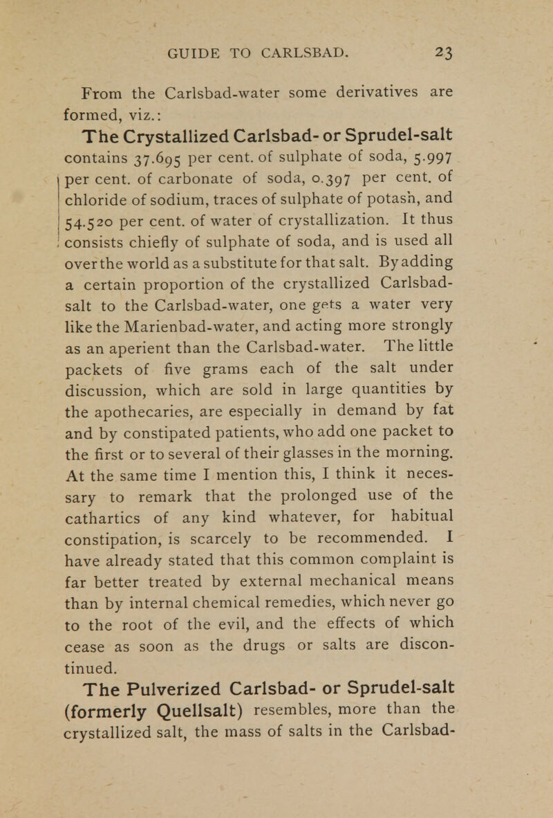 From the Carlsbad-water some derivatives are formed, viz.: The Crystallized Carlsbad- or Sprudel-salt contains 37.695 per cent, of sulphate of soda, 5.997 per cent, of carbonate of soda, 0.397 per cent, of chloride of sodium, traces of sulphate of potash, and 54.520 per cent, of water of crystallization. It thus consists chiefly of sulphate of soda, and is used all over the world as a substitute for that salt. By adding a certain proportion of the crystallized Carlsbad- salt to the Carlsbad-water, one gets a water very like the Marienbad-water, and acting more strongly as an aperient than the Carlsbad-water. The little packets of five grams each of the salt under discussion, which are sold in large quantities by the apothecaries, are especially in demand by fat and by constipated patients, who add one packet to the first or to several of their glasses in the morning. At the same time I mention this, I think it neces- sary to remark that the prolonged use of the cathartics of any kind whatever, for habitual constipation, is scarcely to be recommended. I have already stated that this common complaint is far better treated by external mechanical means than by internal chemical remedies, which never go to the root of the evil, and the effects of which cease as soon as the drugs or salts are discon- tinued. The Pulverized Carlsbad- or Sprudel-salt (formerly Quellsalt) resembles, more than the crystallized salt, the mass of salts in the Carlsbad-