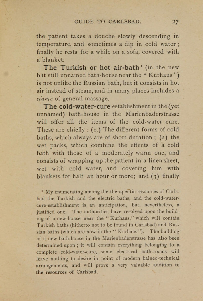 the patient takes a douche slowly descending in temperature, and sometimes a dip in cold water ; finally he rests for a while on a sofa, covered with a blanket. The Turkish or hot air-bath 1 (in the new but still unnamed bath-house near the Kurhaus ) is not unlike the Russian bath, but it consists in hot air instead of steam, and in many places includes a stance of general massage. The cold-water-cure establishment in the (yet unnamed) bath-house in the Marienbaderstrasse will offer all the items of the cold-water cure. These are chiefly : (i.) The different forms of cold baths, which always are of short duration ; (2) the wet packs, which combine the effects of a cold bath with those of a moderately warm one, and consists of wrapping up the patient in a linen sheet, wet with cold water, and covering him with blankets for half an hour or more; and (3) finally 1 My enumerating among the therapeutic resources of Carls- bad the Turkish and the electric baths, and the cold-water- cure-establishment is an anticipation, but, nevertheless, a justified one. The authorities have resolved upon the build- ing of a new house near the Kurhaus, which will contain Turkish baths (hitherto not to be found in Carlsbad) and Rus- sian baths (which are now in the Kurhaus ). The building of a new bath-house in the Marienbaderstrasse has also been determined upon ; it will contain everything belonging to a complete cold-water-cure, some electrical bath-rooms will leave nothing to desire in point of modern balneo-technical arrangements, and will prove a very valuable addition to the resources of Carlsbad.