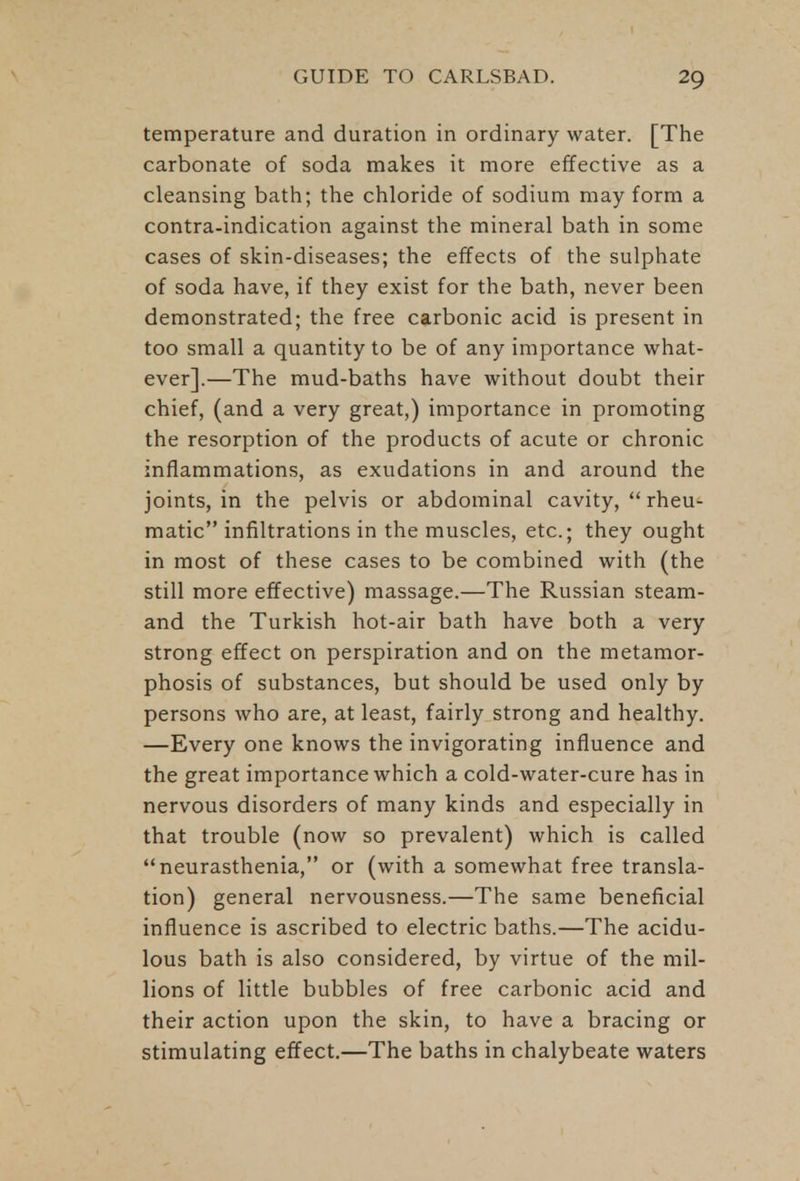 temperature and duration in ordinary water. [The carbonate of soda makes it more effective as a cleansing bath; the chloride of sodium may form a contra-indication against the mineral bath in some cases of skin-diseases; the effects of the sulphate of soda have, if they exist for the bath, never been demonstrated; the free carbonic acid is present in too small a quantity to be of any importance what- ever].—The mud-baths have without doubt their chief, (and a very great,) importance in promoting the resorption of the products of acute or chronic inflammations, as exudations in and around the joints, in the pelvis or abdominal cavity,  rheu- matic infiltrations in the muscles, etc.; they ought in most of these cases to be combined with (the still more effective) massage.—The Russian steam- and the Turkish hot-air bath have both a very strong effect on perspiration and on the metamor- phosis of substances, but should be used only by persons who are, at least, fairly strong and healthy. —Every one knows the invigorating influence and the great importance which a cold-water-cure has in nervous disorders of many kinds and especially in that trouble (now so prevalent) which is called neurasthenia, or (with a somewhat free transla- tion) general nervousness.—The same beneficial influence is ascribed to electric baths.—The acidu- lous bath is also considered, by virtue of the mil- lions of little bubbles of free carbonic acid and their action upon the skin, to have a bracing or stimulating effect.—The baths in chalybeate waters