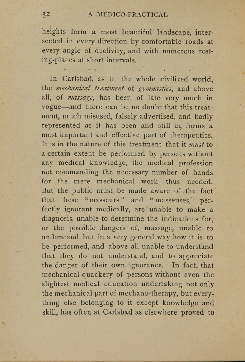 heights form a most beautiful landscape, inter- sected in every direction by comfortable roads at every angle of declivity, and with numerous rest- ing-places at short intervals. In Carlsbad, as in the whole civilized world, the mechanical treatment of gymnastics, and above all, of massage, has been of late very much in vogue—and there can be no doubt that this treat- ment, much misused, falsely advertised, and badly represented as it has been and still is, forms a most important and effective part of therapeutics. It is in the nature of this treatment that it must to a certain extent be performed by persons without any medical knowledge, the medical profession not commanding the necessary number of hands for the mere mechanical work thus needed. But the public must be made aware of the fact that these masseurs and masseuses, per- fectly ignorant medically, are unable to make a diagnosis, unable to determine the indications for, or the possible dangers of, massage, unable to understand but in a very general way how it is to be performed, and above all unable to understand that they do not understand, and to appreciate the danger of their own ignorance. In fact, that mechanical quackery of persons without even the slightest medical education undertaking not only the mechanical part of mechano-therapy, but every- thing else belonging to it except knowledge and skill, has often at Carlsbad as elsewhere proved to