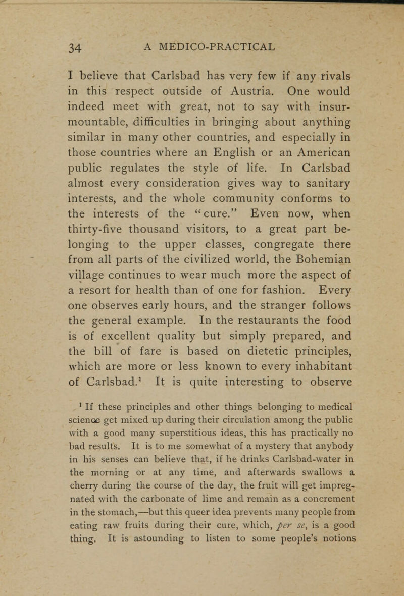 I believe that Carlsbad has very few if any rivals in this respect outside of Austria. One would indeed meet with great, not to say with insur- mountable, difficulties in bringing about anything similar in many other countries, and especially in those countries where an English or an American public regulates the style of life. In Carlsbad almost every consideration gives way to sanitary interests, and the whole community conforms to the interests of the cure. Even now, when thirty-five thousand visitors, to a great part be- longing to the upper classes, congregate there from all parts of the civilized world, the Bohemian village continues to wear much more the aspect of a resort for health than of one for fashion. Every one observes early hours, and the stranger follows the general example. In the restaurants the food is of excellent quality but simply prepared, and the bill of fare is based on dietetic principles, which are more or less known to every inhabitant of Carlsbad.1 It is quite interesting to observe 1 If these principles and other things belonging to medical science get mixed up during their circulation among the public with a good many superstitious ideas, this has practically no bad results. It is to me somewhat of a mystery that anybody in his senses can believe that, if he drinks Carlsbad-water in the morning or at any time, and afterwards swallows a cherry during the course of the day, the fruit will get impreg- nated with the carbonate of lime and remain as a concrement in the stomach,—but this queer idea prevents many people from eating raw fruits during their cure, which, per sc, is a good thing. It is astounding to listen to some people's notions
