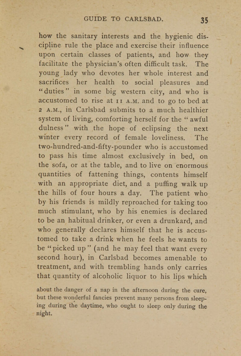 how the sanitary interests and the hygienic dis- cipline rule the place and exercise their influence upon certain classes of patients, and how they facilitate the physician's often difficult task. The young lady who devotes her whole interest and sacrifices her health to social pleasures and duties in some big western city, and who is accustomed to rise at n a.m. and to go to bed at 2 a.m., in Carlsbad submits to a much healthier system of living, comforting herself for the  awful dulness with the hope of eclipsing the next winter every record of female loveliness. The two-hundred-and-fifty-pounder who is accustomed to pass his time almost exclusively in bed, on the sofa, or at the table, and to live on enormous quantities of fattening things, contents himself with an appropriate diet, and a puffing walk up the hills of four hours a day. The patient who by his friends is mildly reproached for taking too much stimulant, who by his enemies is declared to be an habitual drinker, or even a drunkard, and who generally declares himself that he is accus- tomed to take a drink when he feels he wants to be picked up  (and he may feel that want every second hour), in Carlsbad becomes amenable to treatment, and with trembling hands only carries that quantity of alcoholic liquor to his lips which about the danger of a nap in the afternoon during the cure, but these wonderful fancies prevent many persons from sleep- ing during the daytime, who ought to sleep only during the night.