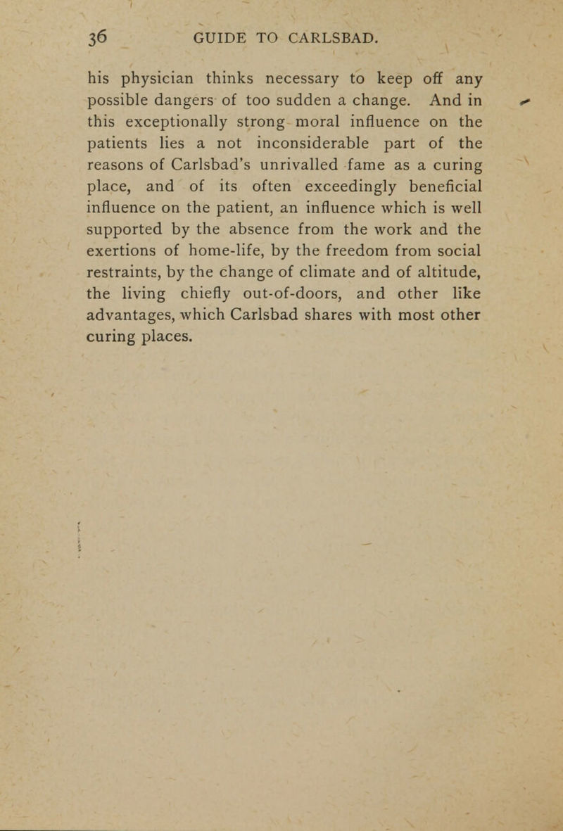 his physician thinks necessary to keep off any possible dangers of too sudden a change. And in this exceptionally strong moral influence on the patients lies a not inconsiderable part of the reasons of Carlsbad's unrivalled fame as a curing place, and of its often exceedingly beneficial influence on the patient, an influence which is well supported by the absence from the work and the exertions of home-life, by the freedom from social restraints, by the change of climate and of altitude, the living chiefly out-of-doors, and other like advantages, which Carlsbad shares with most other curing places.