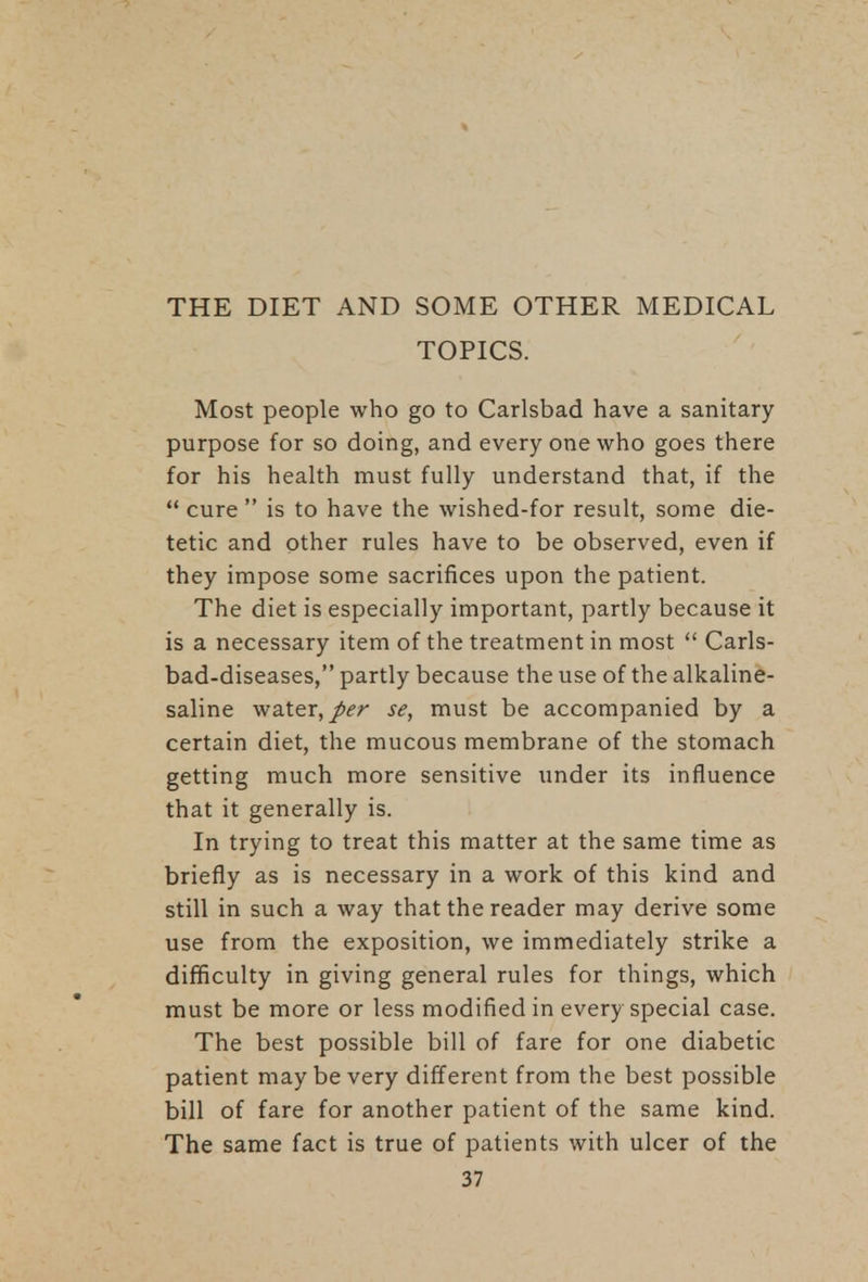 THE DIET AND SOME OTHER MEDICAL TOPICS. Most people who go to Carlsbad have a sanitary purpose for so doing, and every one who goes there for his health must fully understand that, if the  cure  is to have the wished-for result, some die- tetic and other rules have to be observed, even if they impose some sacrifices upon the patient. The diet is especially important, partly because it is a necessary item of the treatment in most  Carls- bad-diseases, partly because the use of the alkaline- saline water, per se, must be accompanied by a certain diet, the mucous membrane of the stomach getting much more sensitive under its influence that it generally is. In trying to treat this matter at the same time as briefly as is necessary in a work of this kind and still in such a way that the reader may derive some use from the exposition, we immediately strike a difficulty in giving general rules for things, which must be more or less modified in every special case. The best possible bill of fare for one diabetic patient maybe very different from the best possible bill of fare for another patient of the same kind. The same fact is true of patients with ulcer of the