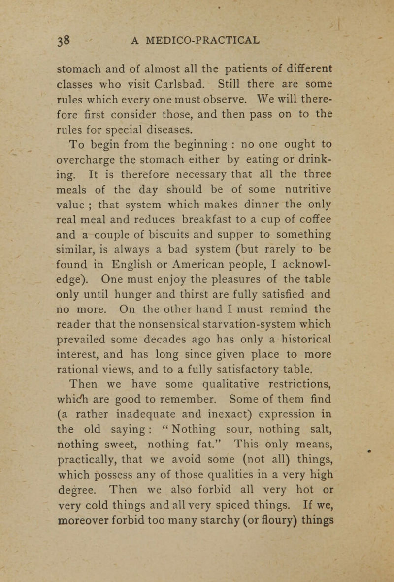stomach and of almost all the patients of different classes who visit Carlsbad. Still there are some rules which every one must observe. We will there- fore first consider those, and then pass on to the rules for special diseases. To begin from the beginning : no one ought to overcharge the stomach either by eating or drink- ing. It is therefore necessary that all the three meals of the day should be of some nutritive value ; that system which makes dinner the only real meal and reduces breakfast to a cup of coffee and a couple of biscuits and supper to something similar, is always a bad system (but rarely to be found in English or American people, I acknowl- edge). One must enjoy the pleasures of the table only until hunger and thirst are fully satisfied and no more. On the other hand I must remind the reader that the nonsensical starvation-system which prevailed some decades ago has only a historical interest, and has long since given place to more rational views, and to a fully satisfactory table. Then we have some qualitative restrictions, whicfh are good to remember. Some of them find (a rather inadequate and inexact) expression in the old saying:  Nothing sour, nothing salt, nothing sweet, nothing fat. This only means, practically, that we avoid some (not all) things, which possess any of those qualities in a very high degree. Then we also forbid all very hot or very cold things and all very spiced things. If we, moreover forbid too many starchy (or floury) things