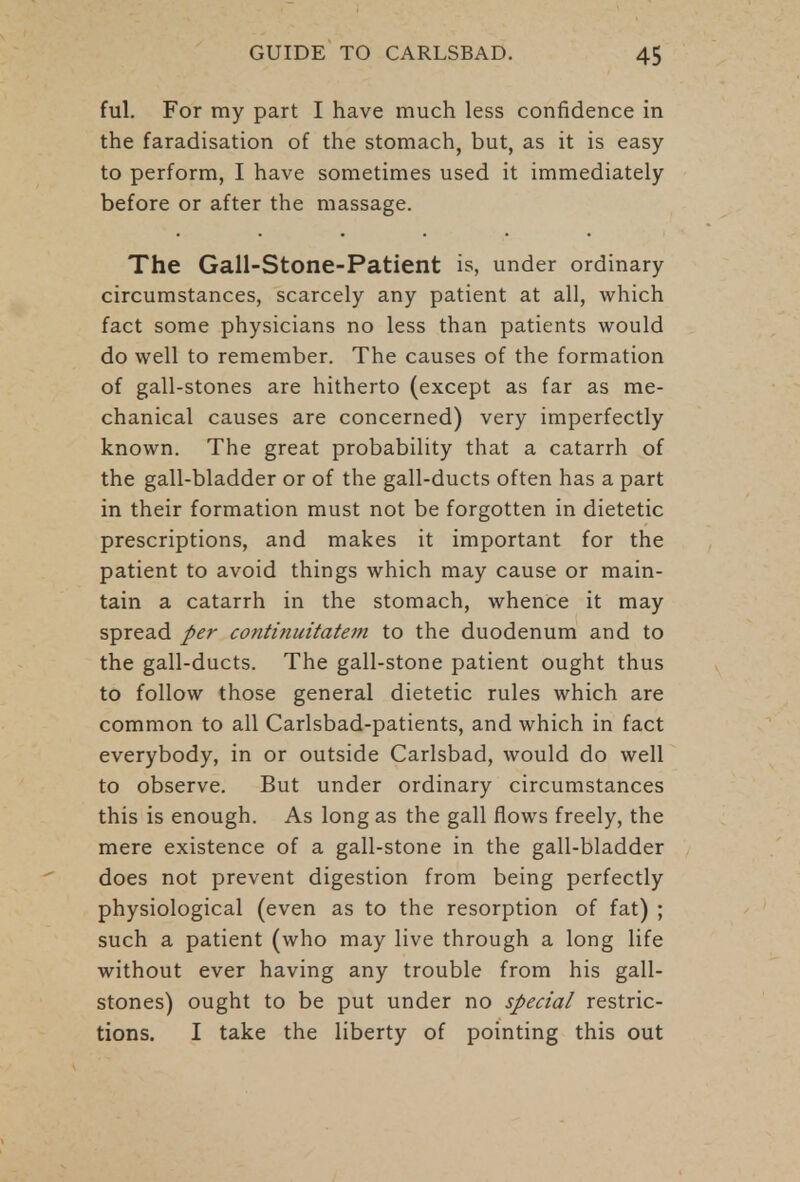 ful. For my part I have much less confidence in the faradisation of the stomach, but, as it is easy to perform, I have sometimes used it immediately before or after the massage. The Gall-Stone-Patient is, under ordinary circumstances, scarcely any patient at all, which fact some physicians no less than patients would do well to remember. The causes of the formation of gall-stones are hitherto (except as far as me- chanical causes are concerned) very imperfectly known. The great probability that a catarrh of the gall-bladder or of the gall-ducts often has a part in their formation must not be forgotten in dietetic prescriptions, and makes it important for the patient to avoid things which may cause or main- tain a catarrh in the stomach, whence it may spread per continuitatem to the duodenum and to the gall-ducts. The gall-stone patient ought thus to follow those general dietetic rules which are common to all Carlsbad-patients, and which in fact everybody, in or outside Carlsbad, would do well to observe. But under ordinary circumstances this is enough. As long as the gall flows freely, the mere existence of a gall-stone in the gall-bladder does not prevent digestion from being perfectly physiological (even as to the resorption of fat) ; such a patient (who may live through a long life without ever having any trouble from his gall- stones) ought to be put under no special restric- tions. I take the liberty of pointing this out