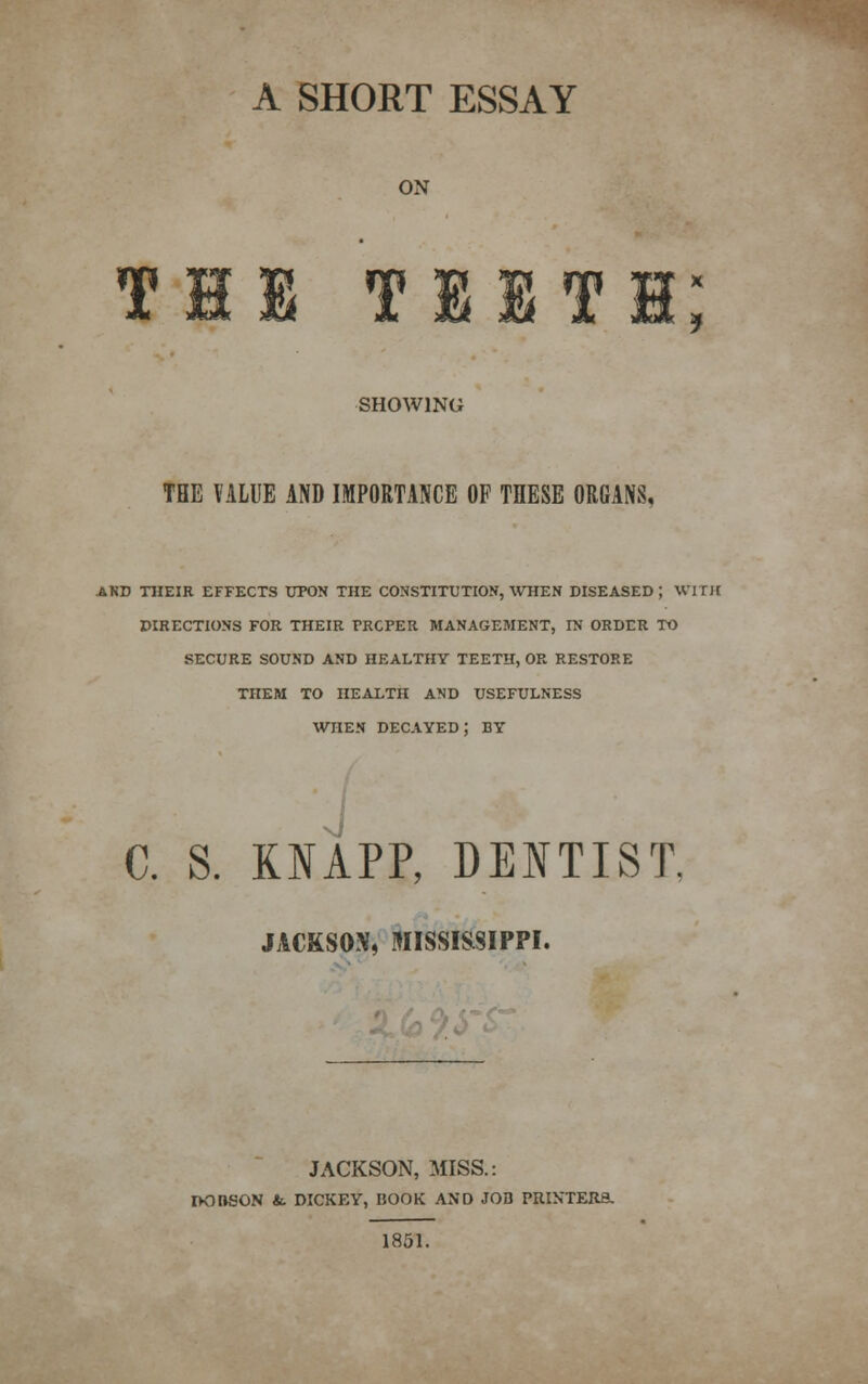 A SHORT ESSAY ON Til tiiti; SHOWING TBE VALUE AND IMPORTANCE OF THESE ORGANS, AND THEIR EFFECTS UPON THE CONSTITUTION, WHEN DISEASED; WITH DIRECTIONS FOR THEIR PROPER MANAGEMENT, IN ORDER TO SECURE SOUND AND HEALTHY TEETH, OR RESTORE THEM TO HEALTH AND USEFULNESS when decayed; BY I C. S. OAPP, DENTIST. JACKSON, MISSISSIPPI. JACKSON, MISS.: DODSON &. DICKEY, BOOK AND JOB PRINTERS, 1851.