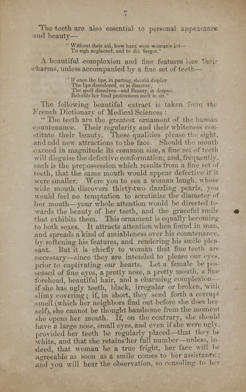 The teeth arc also essential to personal appearance. and beauty—  Without their aid, how hara wore woman's lot— To sigh neglected, and to die forgot. A beautiful complexion and line features unarms, unless accompanied by a fine set of teeth— ' If once the lips, in parting, should display The, lips discolored, or in disarray. The spell dissolves—and Beauty, in despair Beholds her fond pretensions melt in air.' The following beautiful extract is taken French Dictionary of Medical Sciences : ,k The teeth are the greatest ornament of the human ountenance. Their regularity and theirwhiteness con- stitute their beauty. These qualities please the sight. andadd new attractions to the face. Should the mouth exceed in magnitude its common size, a fine set of teeth will disguise the defective conformation; and, frequently, such is the prepossession which results from a fine set of teeth, that the same mouth would appear defective if it K-ere smaller. Were you to see a woman laugh, whose wide mouth discovers thirty-two dazzling pearls, you would feel no temptation to scrutinize the diameter of her mouth—your whole attention would be directed to- wards the beauty of her teeth, and the graceful smile that exhibits them. This ornament is equally becoming to both sexes. It attracts attention when found in num. and spreads a kind of amiableness over his countenance. by softening his features, and rendering his smile plea- sant. But it is chiefly to woman that fine teeth are necessary—since they are intended to please our eyes, prior to captivating our hearts. Let a female be pos- sessed of fine eyes, a pretty nose, a pretty mouth, a fine forehead, beautiful hair, and a charming complexion - if she has ugly teeth, black, irregular or broken, with slimy covering; if, in short, they send forth a corrupt smell (which her neighbors find out before she does her- self), she cannot be thought handsome from the moment -he opens her mouth. If, on the contrary, she should have a large nose, small eyes, and even if she were ngly. provided her teeth be regularly placed—that they be white, and that she retains her full number—unless, in- deed, that woman be a true fright, her face will be agreeable as soon as a smile comes to her assistance : and von will hear the observation, so consoling to her