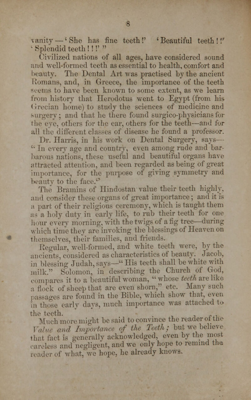 vanity — 'She has fine teeth!' 'Beautiful teeth!'/ ' Splendid teeth!!!'  ('ivilized nations of all ages, have considered sound and well-formed teeth as essential to health, comfort and beauty. The Dental Art was practised by the ancient Romans, and, in Greece, the importance of the teeth seems to have been known to some extent, as we learn from history that Herodotus went to Egypt (from his. Grecian home) to study the sciences of medicine and surgery; and that he there found surgico-physiciansfor the eve, others for the ear, others for the teeth—and for all the different classes of disease he found a professor. Dr. Harris, in Ids work on Dental Surgery, says—  In every age and country, even among rude and bar- barous nations, these oseful and beautiful organs have attracted attention, and been regarded as being of great importance, for the purpose of giving symmetry and In-auty to the face.-' The Bramins of Hindostan value their teeth highly, and consider these organs of great importance; and it is a part of their religious ceremony, which is taught them as a holy duty in early life, to rub their teeth for one hour every morning, with the twigs of a fig tree—during which time they are invoking the blessings of Heaven on themselves, their families, and friends. Regular, well-formed, and white teeth were, by the ancients, considered as characteristics of beauty. Jacob, in blessing Judah, says—His teeth shall be white with milk. Solomon, in describing the Church of God, compares it to a beautiful woman, whose teeth are like a Hock of sheep that are even shorn,*' etc. Many such passages are found in the Bible, which show that, even in those early days, much importance was attached to the teeth. Much more might be said to convince the reader of the Value and Importance of the Teeth; but we believe (hat tact is generally acknowledged, even by the most careless and negligent, and we only hope to remind the reader of what, we hope, he already knows.