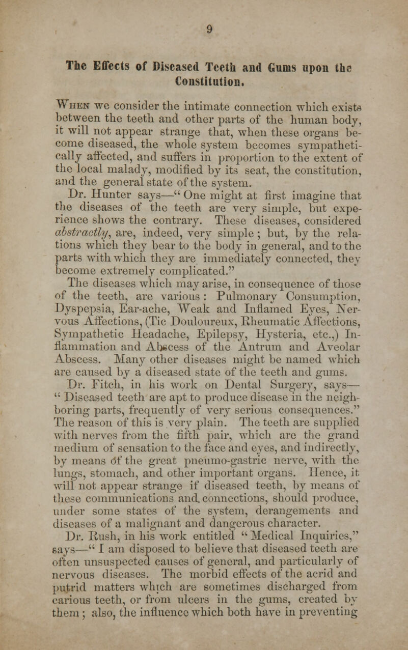 The Effects of Diseased Teeth and Gums upon the Constitution. WnEN we consider the intimate connection which exist* between the teeth and other parts of the human body, it will not appear strange that, when these organs be- come diseased, the whole system becomes sympatheti- cally affected, and suffers in proportion to the extent of the local malady, modified by its seat, the constitution, and the general state of the system. Dr. Hunter says— One might at first imagine that the diseases of the teeth are very simple, but expe- rience shows the contrary. These diseases, considered abstractly, are, indeed, very simple ; but, by the rela- tions which they bear to the body in general, and to the parts with which they are immediately connected, they become extremely complicated. The diseases which may arise, in consequence of those of the teeth, arc various : Pulmonary Consumption, Dyspepsia, Ear-ache, Weak and Inflamed Eyes, Ner- vous Affections, (Tic Douloureux, Rheumatic Affections, Sympathetic Headache, Epilepsy, Hysteria, etc.,) In- flammation and Abscess of the Antrum and Areolar Abscess. Many other diseases might be named which are caused by a diseased state of the teeth and gums. Dr. Fitch, in his work on Dental Surgery, says—  Diseased teeth are apt to produce disease in the neigh boring parts, frequently of very serious consequences. The reason of this is very plain. The teeth are supplied with nerves from the fifth pair, which are the grand medium of sensation to the face and eyes, and indirectly, by means Of the great pneumo-gastric nerve, with the lungs, stomach, and other important organs. Hence, it will not appear strange if diseased teeth, by means of these communications and.connections, should produce, under some states of the system, derangements and diseases of a malignant and dangerous character. Dr. Rush, in his work entitled  Medical Inquiries, says— I am disposed to believe that diseased teeth are often unsuspected causes of general, and particularly of nervous diseases. The morbid effects of the acrid and putrid matters which are sometimes discharged from carious teeth, or from ulcers in the gums, created by them ; also, the influence which both have in preventing