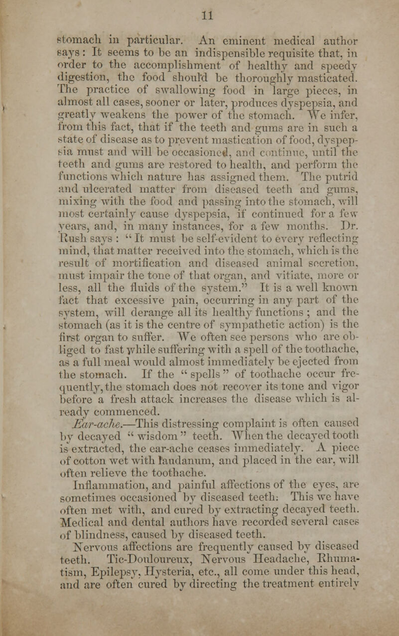 stomach in particular. An eminent medical author says : It seems to be an indispensible requisite that, in order to the accomplishment of healthy and speedy digestion, the food should be thoroughly masticated. The practice of swallowing food in large pieces, in almost all cases, sooner or later, produces dyspepsia, and greatly weakens the power of the stomach. We infer, from this fact, that if the teeth and gums are in such a state of disease as to prevent mastication of food, dyspep- sia must and will be occasioned, and continue, until the teeth and gums are restored to health, and perform the functions which nature lias assigned them.. The putrid and ulcerated matter from diseased teeth and gums. mixing with the food and passing into the stomach, will most certainly cause dyspepsia, if continued for a few years, and, in many instances, for a few months. Dr. Rash says :  It. must be self-evident to every reflecting mind, that matter received into the stomach, which is the result of mortification and diseased animal secretion, must impair the tone of that organ, and vitiate, more or less, all the fluids of the system. It is a well known fact that excessive pain, occurring in any part of the system, will derange all its health} functions ; and the stomach (as it is the centre of sympathetic action) is the first organ to suffer. We often see persons who are ob- liged to fast while suffering with a spell of the toothache, as a full meal would almost immediately be ejected from the stomach. If the spells of toothache occur fre- quently, the stomach does not recover its tone and vigor before a fresh attack increases the disease which is al- ready commenced. Ear-ache.—This distressing complaint is often caused by decayed wisdom teeth. When the decayed tooth is extracted, the ear-ache ceases immediately. A piece of cotton wet with laudanum, and placed in the ear. will often relieve the toothache. Inflammation, and painful affections of the eyes, are sometimes occasioned by diseased teeth; This we have often met with, and cured by extracting decayed teeth. Medical and dental authors have recorded several cases of blindness, caused by diseased teeth. Nervous affections are frequently caused by diseased teeth. Tic-Douloureux, Nervous* Headache, Bhuma- tism, Epilepsy. Hysteria, etc., all come under this head, and are often cured bv directing the treatment entirely