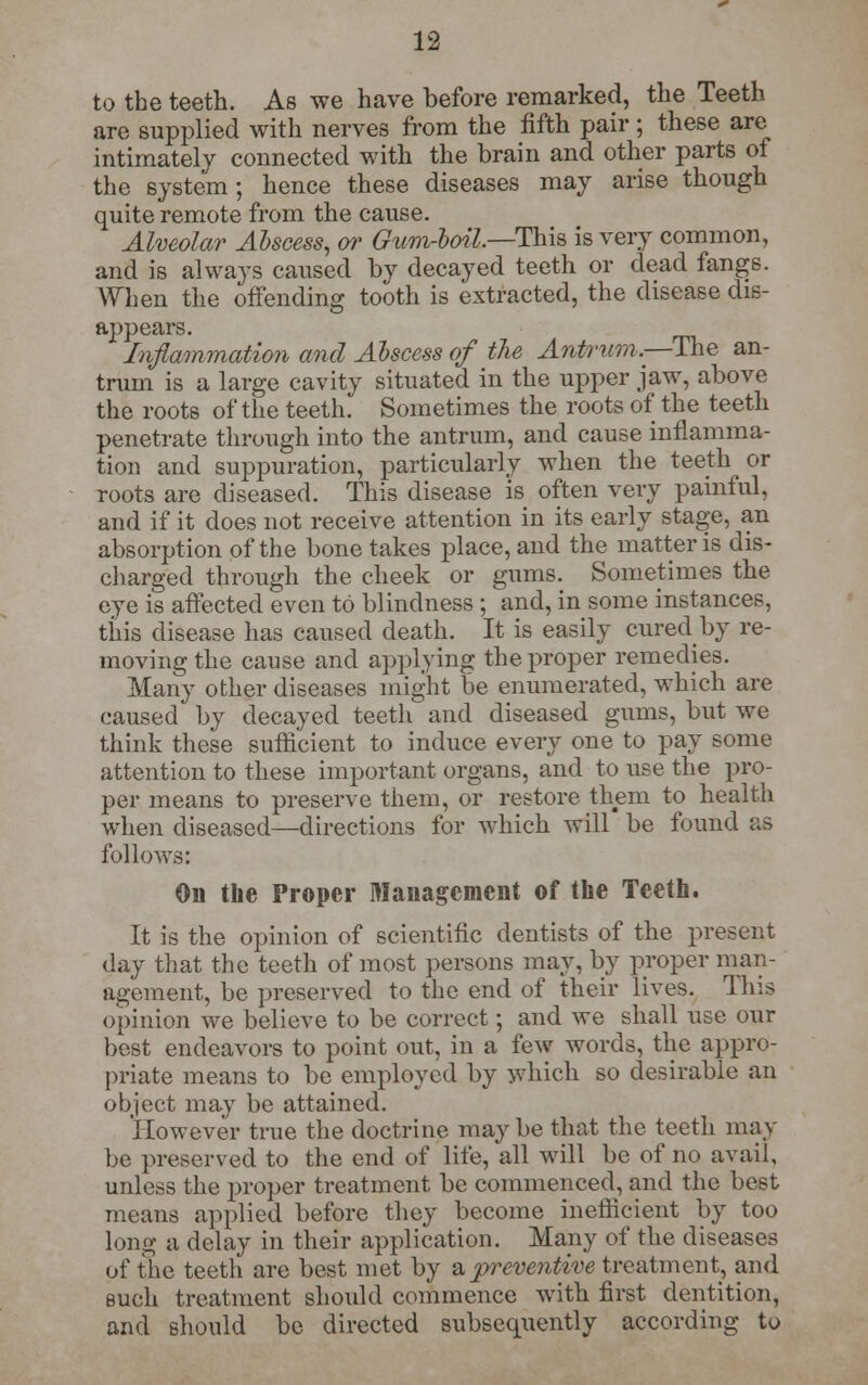 to the teeth. As we have before remarked, the Teeth are supplied with nerves from the fifth pair ; these are intimately connected with the brain and other parts of the system; hence these diseases may arise though quite remote from the cause. Alveolar Abscess, or Gum-boil—This is very common, and is always caused by decayed teeth or dead fangs. When the offending tooth is extracted, the disease dis- appears. Inflammation and Abscess of the Antrum,—The an- trum is a large cavity situated in the upper jaw, above the roots of the teeth. Sometimes the roots of the teeth penetrate through into the antrum, and cause inflamma- tion and suppuration, particularly when the teeth or roots are diseased. This disease is often very painful, and if it does not receive attention in its early stage, an absorption of the bone takes place, and the matter is dis- charged through the cheek or gums. Sometimes the eye is affected even to blindness ; and, in some instances, this disease has caused death. It is easily cured by re- moving the cause and applying the proper remedies. Many other diseases might be enumerated, which are caused by decayed teeth and diseased gums, but we think these sufficient to induce every one to pay some attention to these important organs, and to use the pro- per means to preserve them, or restore them to health when diseased—directions for which will be found as follows: On the Proper Management of the Teeth. It is the opinion of scientific dentists of the present day that the teeth of most persons may, by proper man- agement, be preserved to the end of their lives. This opinion we believe to be correct; and we shall use our best endeavors to point out, in a few words, the appro- priate means to be employed by which so desirable an object may be attained. However true the doctrine may be that the teeth may be preserved to the end of life, all will be of no avail, unless the proper treatment be commenced, and the best means applied before they become inefficient by too long a delay in their application. Many of the diseases of the teeth are best met by a preventive treatment, and such treatment should commence with first dentition, and should be directed subsequently according to