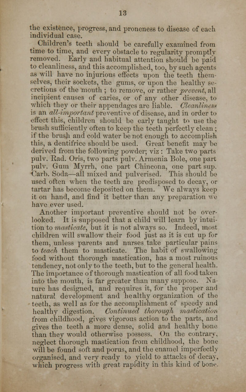 the existence, progress, and proneness to disease of each individual case. Children's teeth should be carefully examined from time to time, and every obstacle to regularity promptly removed. Early and habitual attention should be paid to cleanliness, and this accomplished, too. by such agents as will have no injurious effects upon the* teeth them- selves, their sockets, the gums, or upon the healthy se- cretions of the mouth ; to remove, or rather prevent, all incipient causes of caries, or of any other disease, to which they or their appendages are liable. Cleanliness is an allATwportant preventive of disease, and in order to effect this, children should be early taught to use the brush sufficiently often to keep the teeth perfectly clean ; if the brush and cold water be not enough to accomplish this, a dentifrice should be used. Great benefit may be derived from the following powder; viz : Take two parts pulv. Rad. Oris, two parts pulv. Armenia Bole, one part pulv. Gum Myrrh, one part Chincona, one part sup. (!arb. Soda—all mixed and pulverised. This should be used often when the teeth are predisposed to decay, or tartar has become deposited on them. We always keep it on hand, and find it better than any preparation we have ever used. Another important preventive should not be over- looked. It is supposed that a child will learn by intui- tion to masticate, but it is not always so. Indeed, most children will swallow their food just as it is cut up for them, unless parents and nurses take particular pains to teach them to masticate. The habit of swallowing food without thorough mastication, has a most ruinous tendency, not only to the teeth, but to the general health. The importance of thorough mastication of all food taken into the mouth, is far greater than many suppose. Na- ture has designed, and requires it, for the proper and natural development and healthy organization of tho teeth, as well as for the accomplishment of speedy and healthy digestion. Continued thorough mastication from childhood, gives vigorous action to the parts, and gives the teeth a more dense, solid and healthy bone than they would otherwise possess. On the contrary. neglect thorough mastication from childhood, the bone will be found soft and porus, and the enamel imperfectly organised, and very ready to yield to attacks of decay, which progress with great rapidity in this kind of bom-.