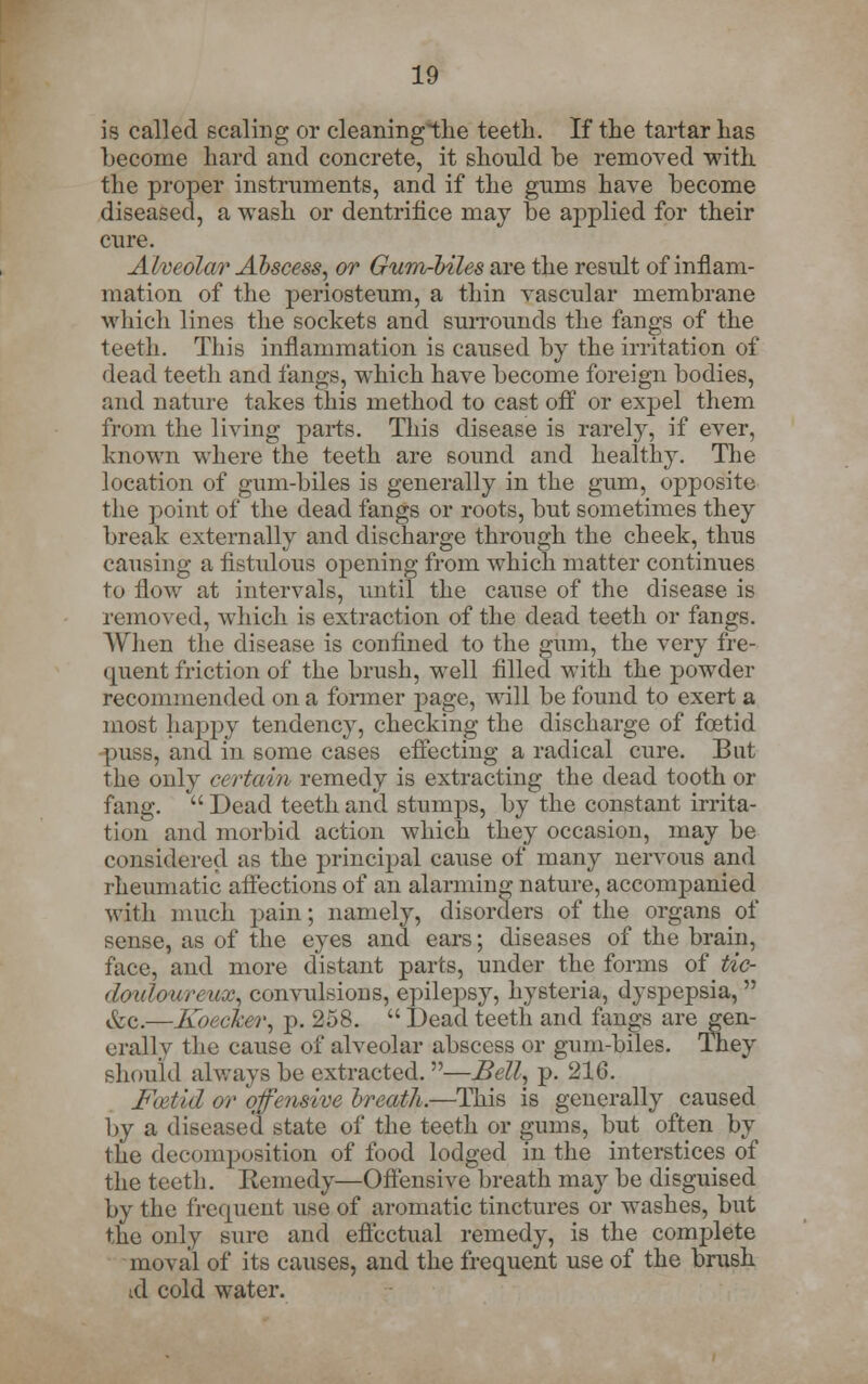 is called scaling or cleaningthe teeth. If the tartar has become hard and concrete, it should be removed with the proper instruments, and if the gums have become diseased, a wash or dentrifice may be applied for their cure. Alveolar Abscess, or Gum-biles are the result of inflam- mation of the periosteum, a thin vascular membrane which lines the sockets and surrounds the fangs of the teeth. This inflammation is caused by the irritation of dead teeth and fangs, which have become foreign bodies, and nature takes this method to cast off or expel them from the living parts. This disease is rarely, if ever, known where the teeth are sound and healthy. The location of gum-biles is generally in the gum, opposite the point of the dead fangs or roots, but sometimes they break externally and discharge through the cheek, thus causing a fistulous opening from which matter continues to flow at intervals, until the cause of the disease is removed, -which is extraction of the dead teeth or fangs. When the disease is confined to the gum, the very fre- quent friction of the brush, well filled with the powder recommended on a former page, will be found to exert a most happy tendency, checking the discharge of foetid puss, and in some cases effecting a radical cure. But the only certaim remedy is extracting the dead tooth or fang.  Dead teeth and stumps, by the constant irrita- tion and morbid action which they occasion, may be considered as the principal cause of many nervous and rheumatic affections of an alarming nature, accompanied with much pain; namely, disorders of the organs of sense, as of the eyes and ears; diseases of the brain, face, and more distant parts, under the forms of tie- dwlourewx, convulsions, epilepsy, hysteria, dyspepsia, &c.—Koecker, p. 258.  Dead teeth and fangs are gen- erally the cause of alveolar abscess or gum-biles. They should always be extracted.—Bell, p. 216. Foetid or qfensive breath.—This is generally caused by a diseased state of the teeth or gums, but often by the decomposition of food lodged in the interstices of the teeth. Remedy—Offensive breath may be disguised by the frequent use of aromatic tinctures or washes, but the only sure and effectual remedy, is the complete moval of its causes, and the frequent use of the brush id cold water.