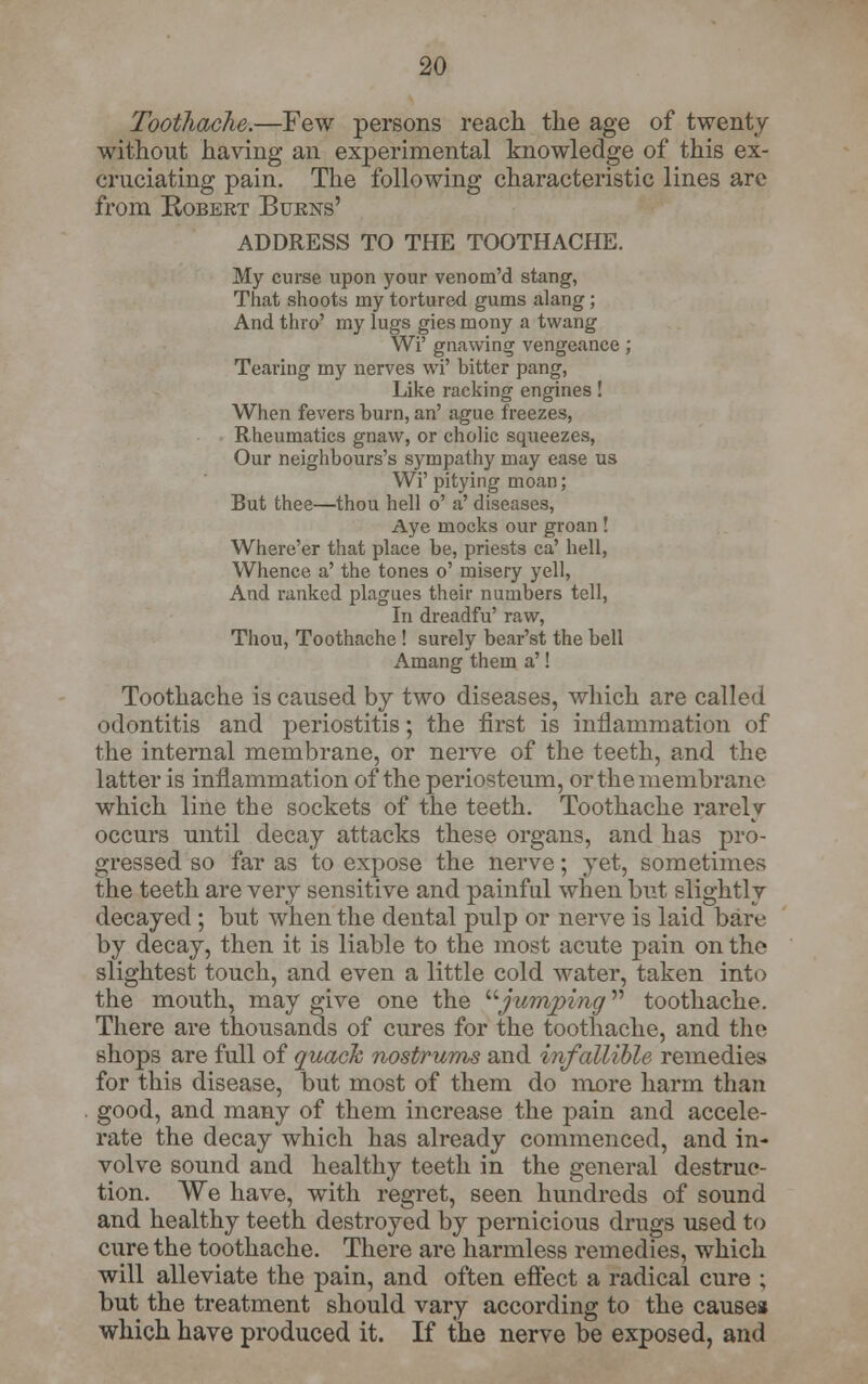 Toothache.—Few persons reach the age of twenty without having an experimental knowledge of this ex- cruciating pain. The following characteristic lines are from Robeet Bukns' ADDRESS TO THE TOOTHACHE. My curse upon your venom'd stang, That shoots my tortured gums alang; And thro' my lugs gies mony a twang Wi' gnawing vengeance; Tearing my nerves wi' bitter pang, Like racking engines! When fevers burn, an' ague freezes, Rheumatics gnaw, or cholic squeezes, Our neighbour's sympathy may ease us Wi' pitying moan; But thee—thou hell o' a' diseases, Aye mocks our groan ! Where'er that place be, priests ca' hell, Whence a' the tones o' misery yell, And ranked plagues their numbers tell, In dreadfu' raw, Thou, Toothache ! surely bear'st the bell Amang them a'! Toothache is caused by two diseases, which are called odontitis and periostitis; the first is inflammation of the internal membrane, or nerve of the teeth, and the latter is inflammation of the periosteum, or the membrane which line the sockets of the teeth. Toothache rarely occurs until decay attacks these organs, and has pro- gressed so far as to expose the nerve; yet, sometimes the teeth are very sensitive and painful when but slightly decayed ; but when the dental pulp or nerve is laid bare by decay, then it is liable to the most acute pain on the slightest touch, and even a little cold water, taken into the mouth, may give one the jumping toothache. There are thousands of cures for the toothache, and the shops are full of quack nostrums and infallible remedies for this disease, but most of them do more harm than good, and many of them increase the pain and accele- rate the decay which has already commenced, and in- volve sound and healthy teeth in the general destruc- tion. We have, with regret, seen hundreds of sound and healthy teeth destroyed by pernicious drugs used to cure the toothache. There are harmless remedies, which will alleviate the pain, and often effect a radical cure ; but the treatment should vary according to the causes which have produced it. If the nerve be exposed, and