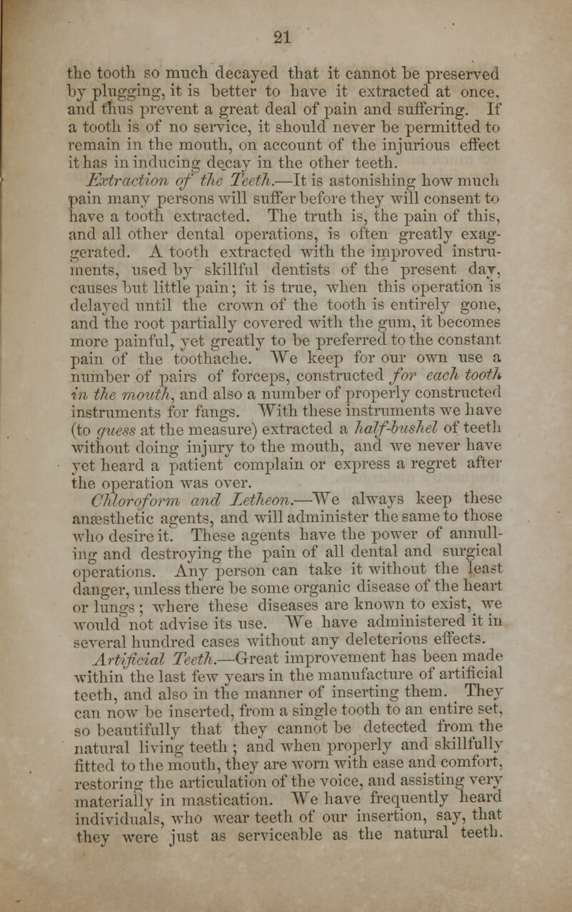 the tooth so much decayed that it cannot be preserved by plugging, it is better to have it extracted at once, and thus prevent a great deal of pain and suffering. If a tooth is of no service, it should never be permitted to remain in the mouth, on account of the injurious effect it has in inducing decay in the other teeth. Extraction of the Teeth.-—It is astonishing how much pain many persons will suffer before they will consent to have a tooth extracted. The truth is, the pain of this, and all other dental operations, is often greatly exag- gerated. A tooth extracted with the improved instru- ments, used by skillful dentists of the present day, causes but little pain; it is true, when this operation is delayed until the crown of the tooth is entirely gone, and the root partially covered with the gum, it becomes more painful, yet greatly to be preferred to the constant pain of the toothache. We keep for our own use a number of pairs of forceps, constructed for each tooth in the mouth, and also a number of properly constructed instruments for fangs. With these instruments we have (to guess at the measure) extracted a half-bushel of teeth without doing injury to the mouth, and we never have yet heard a patient complain or express a regret after the operation was over. Chloroform, and Zetheon.—We always keep these anaesthetic agents, and will administer the same to those who desire it These agents have the power of annull- ing and destroying the pain of all dental and surgical operations. Any person can take it without the least danger, unless there be some organic disease of the heart or lungs; where these diseases are known to exist, Ave would not advise its use. We have administered it in several hundred cases without any deleterious effects. Artificial Teeth.—Great improvement has been made within the last few years in the manufactm-e of artificial teeth, and also in the manner of inserting them. They can now be inserted, from a single tooth to an entire set. so beautifully that they cannot be detected from the natural living teeth ; and when properly and skillfully fitted to the mouth, they are worn with ease and comfort. restoring the articulation of the voice, and assisting very materially in mastication. We have frequently heard individuals, who wear teeth of our insertion, say, that they were just as serviceable as the natural teeth.