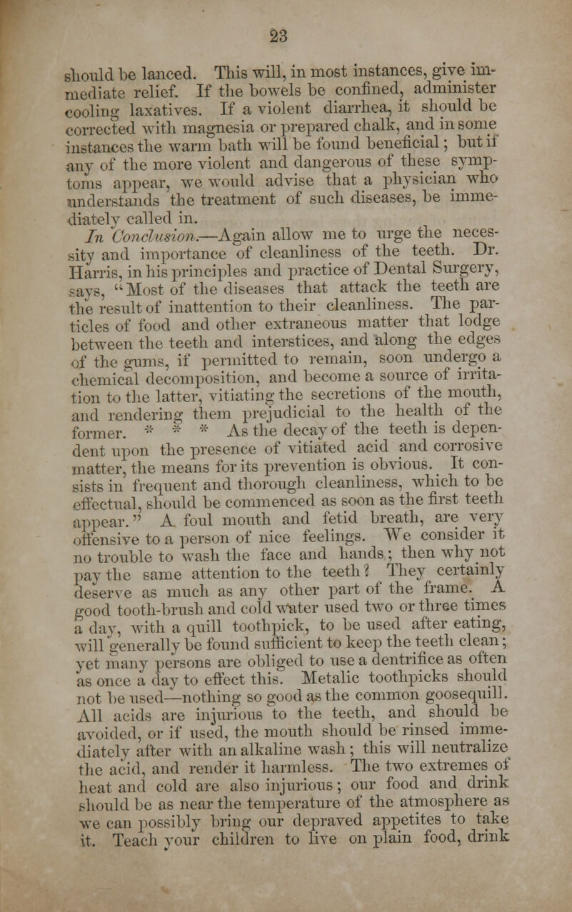 should be lanced. This will, in most instances, give im- mediate relief. If the bowels be confined, administer cooling laxatives. If a violent diarrhea, it should be corrected with magnesia or prepared chalk, and in some instances the warm bath will be found beneficial; but if any of the more violent and dangerous of these symp- toms appear, we would advise that a physician who understands the treatment of such diseases, be imme- diatelv called in. In 'Conclusion.—Again allow me to urge the neces- sity and importance of cleanliness of the teeth. Dr. Harris, in his principles and practice of Dental Surgery, says, '-Most of the diseases that attack the teeth are the result of inattention to their cleanliness. The par- ticles of food and other extraneous matter that lodge between the teeth and interstices, and along the edges Of the o-unis, if permitted to remain, soon undergo a chemical decomposition, and become a soiTrce of irrita- tion to the latter, vitiating the secretions of the mouth, and rendering them prejudicial to the health of the former. * *  As the decay of the teeth is depen- dent upon the presence of vitiated acid and corrosive matter, the means for its prevention is obvious. It con- sists in frequent and thorough cleanliness, which to be effectual, should be commenced as soon as the first teeth appear. A. foul mouth and fetid breath, are very offensive to a person of nice feelings. We consider it no trouble to wash the face and hands; then why not pay the same attention to the teeth? They certainly deserve as much as any other part of the frame? A good tooth-brush and cold water used two or three times a day, with a quill toothpick, to be used after eating, will generally be found sufficient to keep the teeth clean; yet many persons are obliged to use a clentrifice as often as once a day to effect this. Metalic toothpicks should not be used—nothing so good as the common goosequill. All acids are injurious to the teeth, and should be avoided, or if used, the mouth should be rinsed imme- diately after with an alkaline wash; this will neutralize the acid, and render it harmless. The two extremes of heat and cold are also injurious; our food and drink should be as near the temperature of the atmosphere as we can possibly bring our depraved appetites to take it. Teach your children to live on plain food, drink