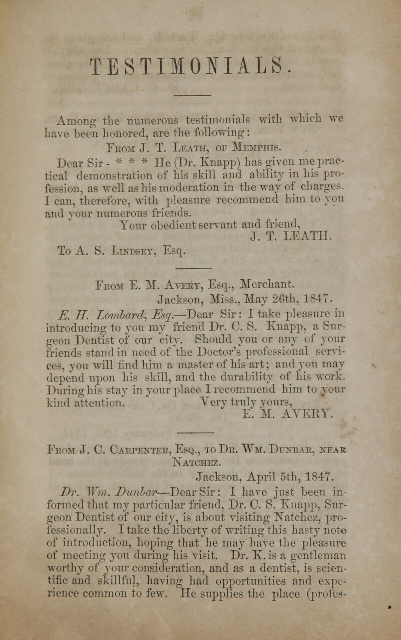 TESTIMOIIALS. Among the numerous testimonials with which we have been honored, are the following: Fkom J. T. Leath, of Memphis. Dear Sir- * * * He (Dr. Knapp) has given me prac- tical demonstration of his skill and ability in his pro- fession, as well as his moderation in the way of charges. I can, therefore, with pleasure recommend him to you and your numerous friends. Your obedient servant and friend, J. T. LEATH. To A. S. Lindset, Esq. From E. M. Aveby, Esq., Merchant. Jackson, Miss., May 26th, 1847. K LI. Lombard, Esq.—Dear Sir: I take pleasure in introducing to you my friend Dr. C. S. Knapp, a Sur- geon Dentist of our city. Should you or any of your friends stand in need of the Doctor's professional servi- ces, you will find him a master of his art; and you may depend upon his skill, and the durability of his work. During his stay in your place I recommend him to your kind attention. Very truly yours, E. M. AVERY. From J. C. Cabfenteb, Esq., to Dn. Wis.. Ditnbak, kear Natchez. Jackson, April 5th, 1847. Dr. Wm. Dunlar—Dear Sir: I have just been in- formed that my particular friend, Dr. C. S. Knapp, Sur- geon Dentist of our city, is about visiting Xatehez, pro- fessionally. I take the liberty of writing this hasty note of introduction, hoping that he may have the pleasure of meeting you during his visit. Dr. K. is a gentleman worthy of your consideration, and as a dentist, is scien- tific and skillful, having had opportunities and expe- rience common to few. lie supplies the place (profes-