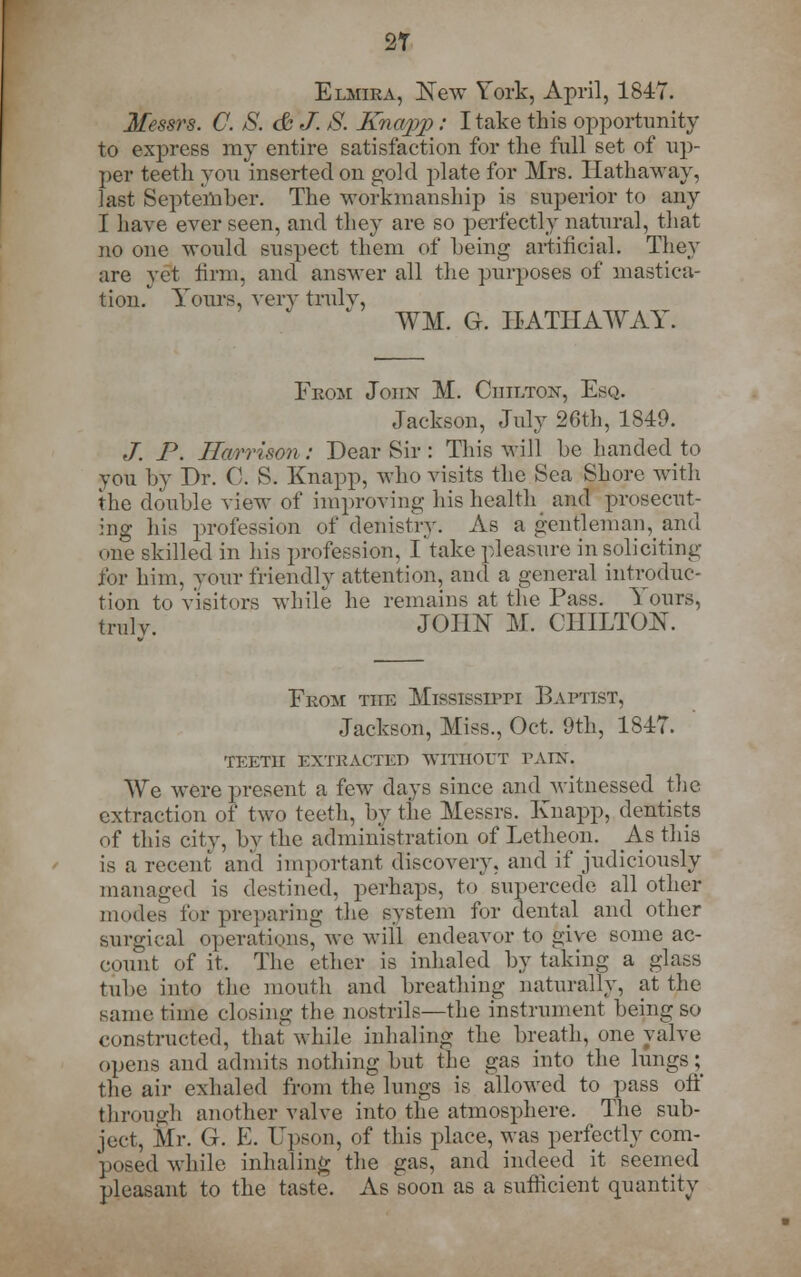 2T Elmira, New York, April, 1847. Messrs. C. S. & J. S. Knapp: I take this opportunity to express my entire satisfaction for the full set of up- per teeth you inserted on gold plate for Mrs. Hathaway, last September. The workmanship is superior to any I have ever seen, and they are so perfectly natural, that no one would suspect them of being artificial. They are yet firm, and answer all the purposes of mastica- tion. Yours, very truly, WM. G. HATHAWAY. Fkom John M. Chilton, Esq. Jackson, July 26th, 1849. /. P. Harrison: Dear Sir : This will be handed to you by Dr. C. S. Knapp, who visits the Sea Shore with the double view of improving his health and prosecut- ing his profession of denistry. As a gentleman, and one skilled in his profession. I take pleasure in soliciting for him, your friendly attention, and a general introduc- tion to visitors while he remains at the Pass. Yours, truly. JOHN M. CHILTON. Fkom the Mississippi Baptist, Jackson, Miss., Oct. 9th, 1847. TEETH EXTRACTED WITHOUT PATX. We were present a few days since and witnessed the extraction of two teeth, by the Messrs. Knapp, dentists of this city, by the administration of Letheon. As this is a recent and important discovery, and if judiciously managed is destined, perhaps, to supercede all other modes for preparing the system for dental and other surgical operations', ve will endeavor to give some ac- count of it, The ether is inhaled by taking a glass tube into the mouth and breathing naturally, at the same time closing the nostrils—the instrument being so constructed, that while inhaling the breath, one valve opens and admits nothing but the gas into the lungs ; the air exhaled from the lungs is allowed to pass off through another valve into the atmosphere. The sub- ject, Mr. G. E. Upson, of this place, was perfectly com- posed while, inhaling the gas, and indeed it seemed pleasant to the taste. As soon as a sufficient quantity