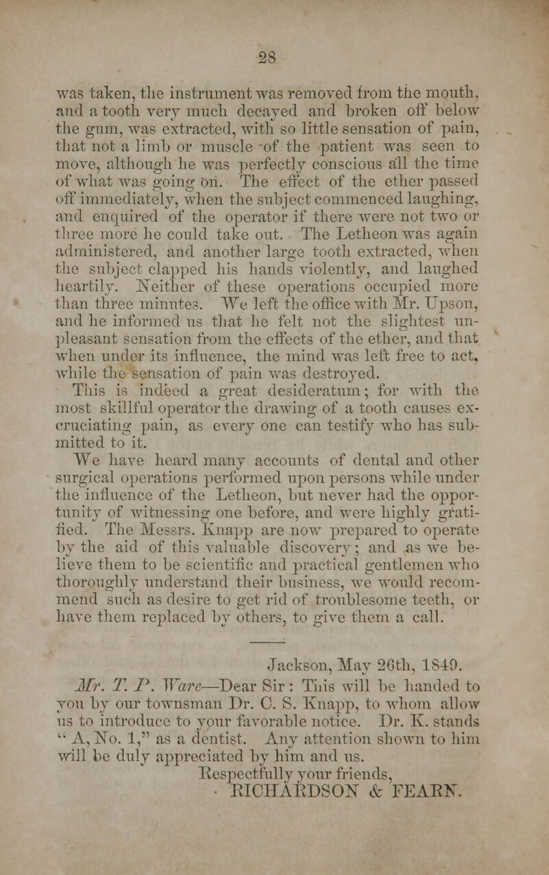 was taken, tlie instrument was removed from the mouth, and a tooth very much decayed and broken off below the gum, was extracted, with so little sensation of pain, that not a limb or muscle -of the patient was seen to move, although he was perfectly conscious all the time of what was going oh. The effect of the ether parsed off immediately, when the subject commenced laughing, and enquired of the operator if there were not two or three more he could take out. The Letheon was again administered, and another large tooth extracted, when the subject clapped his hands violently, and laughed heartily. Neither of these operations occupied more than three minutes. We left the office with Mr. Upson, and he informed us that he felt not the slightest un- pleasant sensation from the effects of the ether, and that when under its influence, the mind was left free to act, while the sensation of pain was destroyed. This is indeed a great desideratum; for with the most skillful operator the drawing of a tooth causes ex- cruciating pain, as every one can testify who has sub- mitted to it. We have heard many accounts of dental and other surgical operations performed upon persons while under the influence of the Letheon, but never had the oppor- tunity of witnessing one before, and were highly grati- fied. The Messrs. Knapp are now prepared to operate by the aid of this valuable discovery; and as we be- lieve them to be scientific and practical gentlemen who thoroughly understand their business, we would recom- mend such as desire to get rid of troublesome teeth, or have them replaced by others, to give them a call. Jackson, May 26th, 1S40. Mr. T. P. Ware—Dear Sir: This will be handed to you by our townsman Dr. C. S. Knap]-), to whom allow us to introduce to your favorable notice. Dr. K. stands  A, No. 1, as a dentist. Any attention shown to him will be duly appreciated by him and us. Respectfully your friends, EICIIARDSON & FEARK
