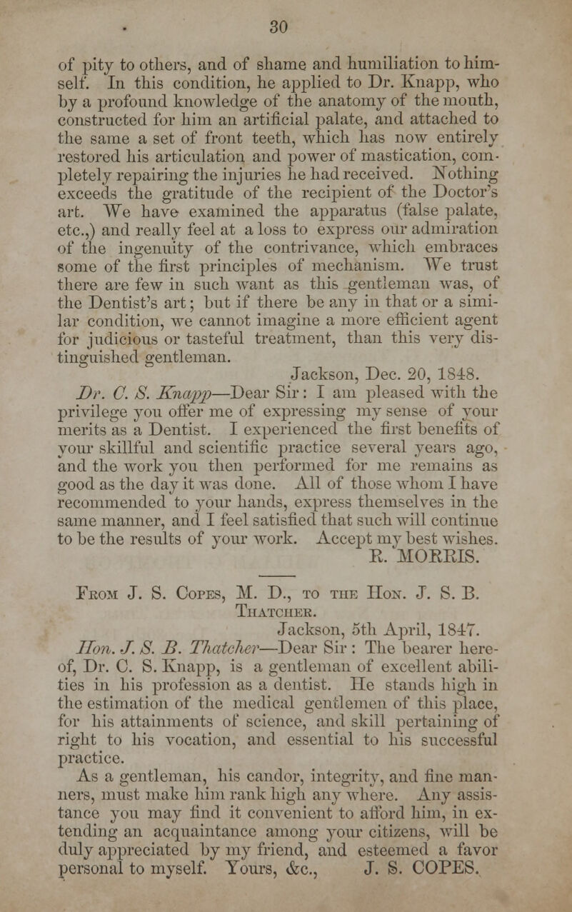 of pity to others, and of shame and humiliation to him- self. In this condition, he applied to Dr. Knapp, who by a profound knowledge of the anatomy of the mouth, constructed for him an artificial palate, and attached to the same a set of front teeth, which has now entirely restored his articulation and power of mastication, com- pletely repairing the injuries he had received. Nothing exceeds the gratitude of the recipient of the Doctor's art. We have examined the apparatus (false palate, etc.,) and really feel at a loss to express our admiration of the ingenuity of the contrivance, which embraces some of the first principles of mechanism. We trust there are few in such want as this gentleman was, of the Dentist's art; but if there be any in that or a simi- lar condition, we cannot imagine a more efficient agent for judicious or tasteful treatment, than this very dis- tinguished gentleman. Jackson, Dec. 20, 1848. Dr. C. S. Knapp—Dear Sir: I am pleased with the privilege you offer me of expressing my sense of your merits as a Dentist. I experienced the first benefits of your skillful and scientific practice several years ago, and the work you then performed for me remains as good as the day it was done. All of those whom I have recommended to your hands, express themselves in the same manner, and I feel satisfied that such will continue to be the results of your work. Accept mv best wishes. E. MORRIS. From J. S. Copes, M. D., to the Hon. J. S. R Thatcher. Jackson, 5th April, 1817. Hon. J. S. B. Thatcher—Dear Sir : The bearer here- of, Dr. C. S. Knapp, is a gentleman of excellent abili- ties in his profession as a dentist. He stands high in the estimation of the medical gentlemen of this place, for his attainments of science, and skill pertaining of right to his vocation, and essential to his successful practice. As a gentleman, his candor, integrity, and fine man- ners, must make him rank high any where. Any assis- tance you may find it convenient to afford him, in ex- tending an acquaintance among your citizens, will be duly appreciated by my friend, and esteemed a favor personal to myself. Yours, &c, J. S. COPES.