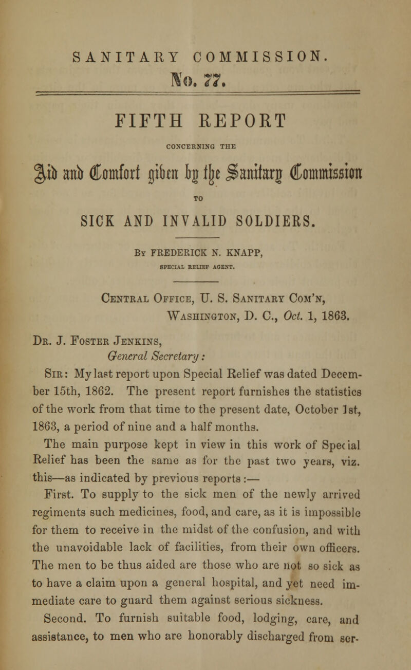 SANITARY COMMISSION. Wo. 77. FIFTH REPORT CONCERNING THE %h anb Comfort gita bg fjje Sanitog Commission SICK AND INVALID SOLDIERS. By FREDERICK N. KNAPP, SPECIAL RELIEF AGE.NT. Central Office, U. S. Sanitary Com'n, Washington, J). C, Oct. 1, 1863. Dr. J. Foster Jenkins, General Secretary: Sir: My last report upon Special Relief was dated Decem- ber 15th, 1862. The present report furnishes the statistics of the work from that time to the present date, October 1st, 1863, a period of nine and a half months. The main purpose kept in view in this work of Special Relief has been the same as for the pabt two years, viz. this—as indicated by previous reports :— First. To supply to the sick men of the newly arrived regiments such medicines, food, and care, as it is impossible for them to receive in the midst of the confusion, and with the unavoidable lack of facilities, from their own officers. The men to be thus aided are those who are not so sick as to have a claim upon a general hospital, and yet need im- mediate care to guard them against serious sickness. Second. To furnish suitable food, lodging, care, and assistance, to men who are honorably discharged from ser-