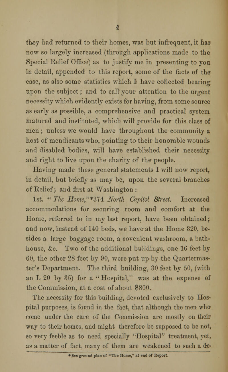 they Lad returned to their homes, was but infrequent, it has now so largely increased (through applications made to the Special Relief Office) as to justify me in presenting to you in detail, appended to this report, some of the facts of the case, as also some statistics which I have collected bearing upon the subject; and to call your attention to the urgent necessity which evidently exists for having, from some source as early as possible, a comprehensive and practical system matured and instituted, which will provide for this class of men ; unless we would have throughout the community a host of mendicants who, pointing to their honorable wounds and disabled bodies, will have established their necessity and right to live upon the charity of the people. Having made these general statements I will now report, in detail, but briefly as may be, upon the several branches of Relief j and first at Washington : 1st.  The Bome*Z14: North Cajriiol Street Increased accommodations for securing room and comfort at the Home, referred to in my last report, have been obtained; and now, instead of 140 beds, we have at the Home 320, be- sides a large baggage room, a covenient washroom, a bath- house, &c. Two of the additional buildings, one 10 feet by 60, the other 28 feet by 90, were put up by the Quartermas- ter's Department. The third building, 30 feet by 50, (with an L 20 by 35) for a  Hospital, was at the expense of the Commission, at a cost of about $800. The necessity for this building, devoted exclusively to Hos- pital purposes, is found in the fact, that although the men who come under the care of the Commission are mostly on their way to their homes, and might therefore be supposed to be not, so very feeble as to need specially Hospital treatment, yet, as a matter of fact, many of them are weakened to such a de- • See ground plan of  The Home, at end of Report.