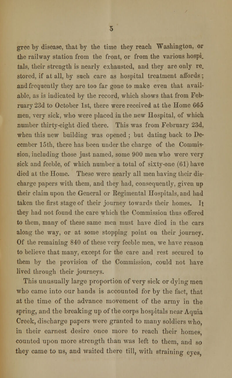 gree by disease, that by the time they reach Washington, or the railway station from the front, or from the various hospi. tals, their strength is nearly exhausted, and they are only re. stored, if at all, by such care as hospital treatment affords; and frequently they are too far gone to make even that avail- able, as is indicated by the record, which shows that from Feb- ruary 23d to October 1st, there were received at the Home 665 men, very sick, who were placed in the new Hospital, of which number thirty-eight died there. This was from February 23d, when this new building was opened ; but dating back to De- cember loth, there has been under the charge of the Commis- sion, including those just named, some 900 men who were very sick and feeble, of which number a total of sixty-one (61) have died at the Home. These were nearly all men having their dis- charge papers with them, and they had, consequently, given up their claim upon the General or Regimental Hospitals, and had taken the first stage of their journey towards their homes. It they had not found the care which the Commission thus offered to them, many of these same men must have died in the cars along the way, or at some stopping point on their journey. Of the remaining 840 of these very feeble men, we have reason to believe that many, except for the care and rest secured to them by the provision of the Commission, could not have lived through their journeys. This unusually large proportion of very sick or dying men who came into our hands is accounted for by the fact, that at the time of the advance movement of the army in the spring, and the breaking up of the corps hospitals near Aquia Creek, discharge papers were granted to many soldiers who, in their earnest desire once more to reach their homes counted upon more strength than was left to them, and so they came to us, and waited there till, with straining eyes