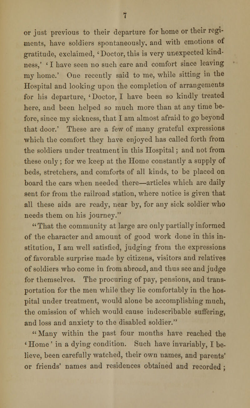 or just previous to their departure for home or their regi- ments, have soldiers spontaneously, and with emotions ot gratitude, exclaimed, 'Doctor, this is very unexpected kind- ness,' ' I have seen no such care and comfort since leaving my home.' One recently said to me, while sitting in the Hospital and looking upon the completion of arrangements for his departure, ' Doctor, I have been so kindly treated here, and been helped so much more than at any time be- fore, since my sickness, that I am almost afraid to go beyond that door.' These are a few of many grateful expressions which the comfort they have enjoyed has called forth from the soldiers under treatment in this Hospital; and not from these only; for we keep at the Home constantly a supply of beds, stretchers, and comforts of all kinds, to be placed on board the cars when needed there—articles which are daily sent for from the railroad station, where notice is given that all these aids are ready, near by, for any sick soldier who needs them on his journey. That the community at large are only partially informed of the character and amount of good work done in this in- stitution, I am well satisfied, judging from the expressions of favorable surprise made by citizens, visitors and relatives of soldiers who come in from abroad, and thus see and judge for themselves. The procuring of pay, pensions, and trans- portation for the men while they lie comfortably in the hos- pital under treatment, would alone be accomplishing much, the omission of which would cause indescribable suffering, and loss and anxiety to the disabled soldier. Many within the past four months have reached the 'Home ' in a dying condition. Such have invariably, I be- lieve, been carefully watched, their own names, and parents' or friends' names and residences obtained and recorded ;