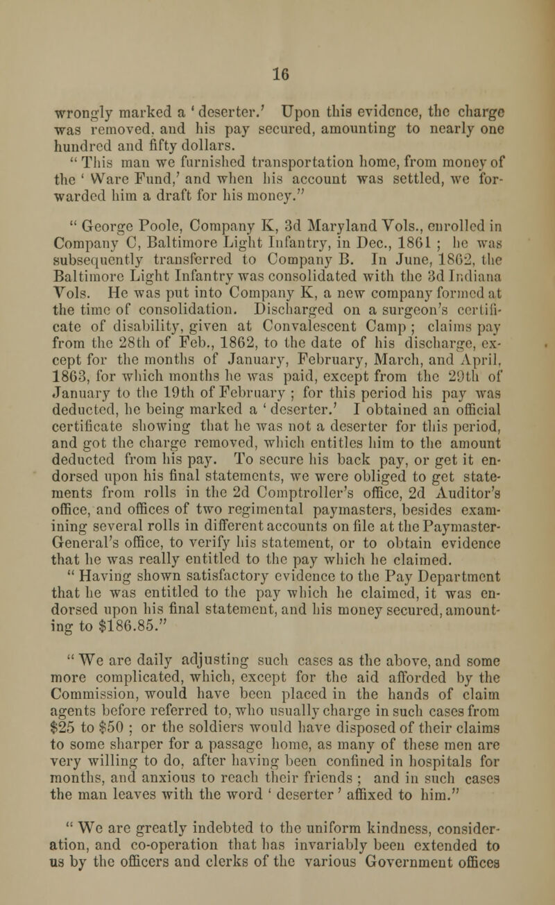 wrongly marked a ' deserter.' Upon this evidence, the charge was removed, and his pay secured, amounting to nearly one hundred and fifty dollars.  This man we furnished transportation home, from money of the ' Ware Fund/ and when his account was settled, we for- warded him a draft for his money.  George Poole, Company K, 3d Maryland Vols., enrolled in Company C, Baltimore Light Infantry, in Dec, 1861 ; he was subsequently transferred to Company B. In June, 1862, the Baltimore Light Infantry was consolidated with the 3d Indiana Vols. He was put into Company K, a new company formed nt the time of consolidation. Discharged on a surgeon's certifi- cate of disability, given at Convalescent Camp ; claims pay from the 28th of Feb., 1862, to the date of his discharge, ex- cept for the months of January, February, March, and April, 1863, for which months he was paid, except from the 20th of January to the 19th of February ; for this period his pay was deducted, he being marked a ' deserter.' I obtained an official certificate showing that he was not a deserter for this period, and got the charge removed, which entitles him to the amount deducted from his pay. To secure his back pay, or get it en- dorsed upon his final statements, we were obliged to get state- ments from rolls in the 2d Comptroller's office, 2d Auditor's office, and offices of two regimental paymasters, besides exam- ining several rolls in different accounts on file at the Paymaster- General's office, to verify his statement, or to obtain evidence that he was really entitled to the pay which he claimed.  Having shown satisfactory evidence to the Pay Department that he was entitled to the pay which he claimed, it was en- dorsed upon his final statement, and his money secured, amount- ing to $186.85.  We are daily adjusting such cases as the above, and some more complicated, which, except for the aid afforded by the Commission, would have been placed in the hands of claim agents before referred to, who usually charge in such cases from $25 to $50 ; or the soldiers would have disposed of their claims to some sharper for a passage home, as many of these men are very willing to do, after having been confined in hospitals for months, and anxious to reach their friends ; and in such cases the man leaves with the word ' deserter' affixed to him.  We are greatly indebted to the uniform kindness, consider- ation, and co-operation that has invariably been extended to us by the officers and clerks of the various Government offices