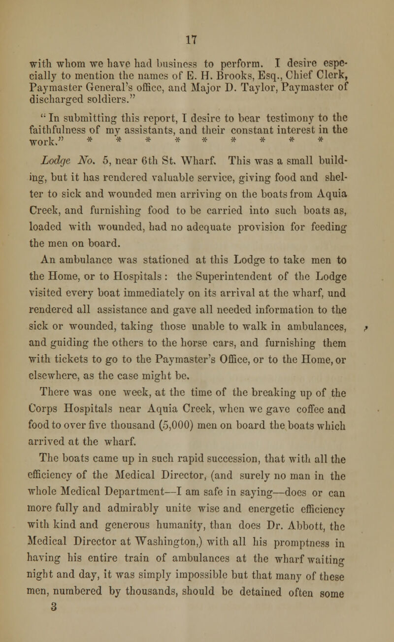 with whom we have had business to perform. I desire espe- cially to mention the names of E. H. Brooks, Esq., Chief Clerk, Paymaster General's office, and Major D. Taylor, Paymaster of discharged soldiers. ';In submitting this report, I desire to bear testimony to the faithfulness of my assistants, and their constant interest in the work. ********* Lodge No. 5, near 6th St. Wharf. This was a small build- ing, but it has rendered valuable service, giving food and shel- ter to sick and wounded men arriving on the boats from Aquia Creek, and furnishing food to be carried into such boats as, loaded with wounded, had no adequate provision for feeding the men on board. An ambulance was stationed at this Lodge to take men to the Home, or to Hospitals : the Superintendent of the Lodge visited every boat immediately on its arrival at the wharf, und rendered all assistance and gave all needed information to the sick or wounded, taking those unable to walk in ambulances, and guiding the others to the horse cars, and furnishing them with tickets to go to the Paymaster's Office, or to the Home, or elsewhere, as the case might be. There was one week, at the time of the breaking up of the Corps Hospitals near Aquia Creek, when we gave coffee and food to over five thousand (5,000) men on board the boats which arrived at the wharf. The boats came up in such rapid succession, that with all the efficiency of the Medical Director, (and surely no man in the whole Medical Department—I am safe in saying—docs or can more fully and admirably unite wise and energetic efficiency with kind and generous humanity, than does Dr. Abbott, the Medical Director at Washington,) with all his promptness in having his entire train of ambulances at the wharf waiting night and day, it was simply impossible but that many of these men, numbered by thousands, should be detained often some 3