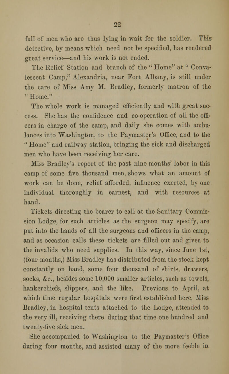 full of men who arc thus lying in wait for the soldier. This detective, by means which need not be specified, has rendered great service—and his work is not ended. The Relief Station and branch of the  Home at  Conva- lescent Camp, Alexandria, near Fort Albany, is still under the care of Miss Amy M. Bradley, formerly matron of the  Home. The whole work is managed efficiently and with great suc- cess. She has the confidence and co-operation of all the offi- cers in charge of the camp, and daily she comes with ambu- lances into Washington, to the Paymaster's Office, and to the  Home and railway station, bringing the sick and discharged men who have been receiving her care. Miss Bradley's report of the past nine months' labor in this camp of some five thousand men, shows what an amount of work can be done, relief afforded, influence exerted, by one individual thoroughly in earnest, and with resources at hand. Tickets directing the bearer to call at the Sanitary Commis- sion Lodge, for such articles as the surgeon may specify, are put into the hands of all the surgeons and officers in the camp, and as occasion calls these tickets are filled out and given to the invalids who need supplies. In this way, since June 1st, (four months,) Miss Bradley has distributed from the stock kept constantly on hand, some four thousand of shirts, drawers, socks, &c, besides some 10,000 smaller articles, such as towels, hankerchiefs, slippers, and the like. Previous to April, at which time regular hospitals were first established here, Miss Bradley, in hospital tents attached to the Lodge, attended to the very ill, receiving there during that time one hundred and twenty-five sick men. She accompanied to Washington to the Paymaster's Office during four months, and assisted many of the more feeble in