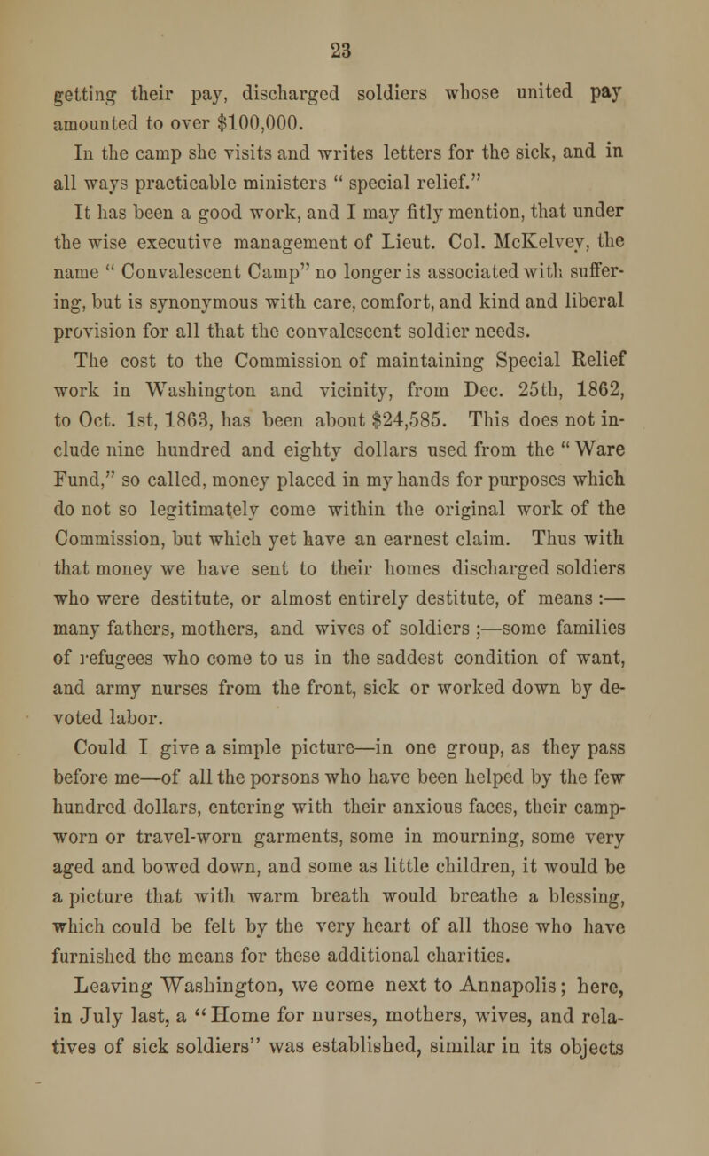 getting their pay, discharged soldiers whose united pay amounted to over $100,000. In the camp she visits and writes letters for the sick, and in all ways practicable ministers  special relief. It has been a good work, and I may fitly mention, that under the wise executive management of Lieut. Col. McKelvey, the name  Convalescent Camp no longer is associated with suffer- ing, but is synonymous with care, comfort, and kind and liberal provision for all that the convalescent soldier needs. The cost to the Commission of maintaining Special Relief work in Washington and vicinity, from Dec. 25th, 1862, to Oct. 1st, 1863, has been about $24,585. This does not in- clude nine hundred and eighty dollars used from the  Ware Fund, so called, money placed in my hands for purposes which do not so legitimately come within the original work of the Commission, but which yet have an earnest claim. Thus with that money we have sent to their homes discharged soldiers who were destitute, or almost entirely destitute, of means :— many fathers, mothers, and wives of soldiers ;—some families of refugees who come to us in the saddest condition of want, and army nurses from the front, sick or worked down by de- voted labor. Could I give a simple picture—in one group, as they pass before me—of all the porsons who have been helped by the few hundred dollars, entering with their anxious faces, their camp- worn or travel-worn garments, some in mourning, some very aged and bowed down, and some as little children, it would be a picture that with warm breath would breathe a blessing, which could be felt by the very heart of all those who have furnished the means for these additional charities. Leaving Washington, we come next to Annapolis; here, in July last, a Home for nurses, mothers, wives, and rela- tives of sick soldiers was established, similar in its objects