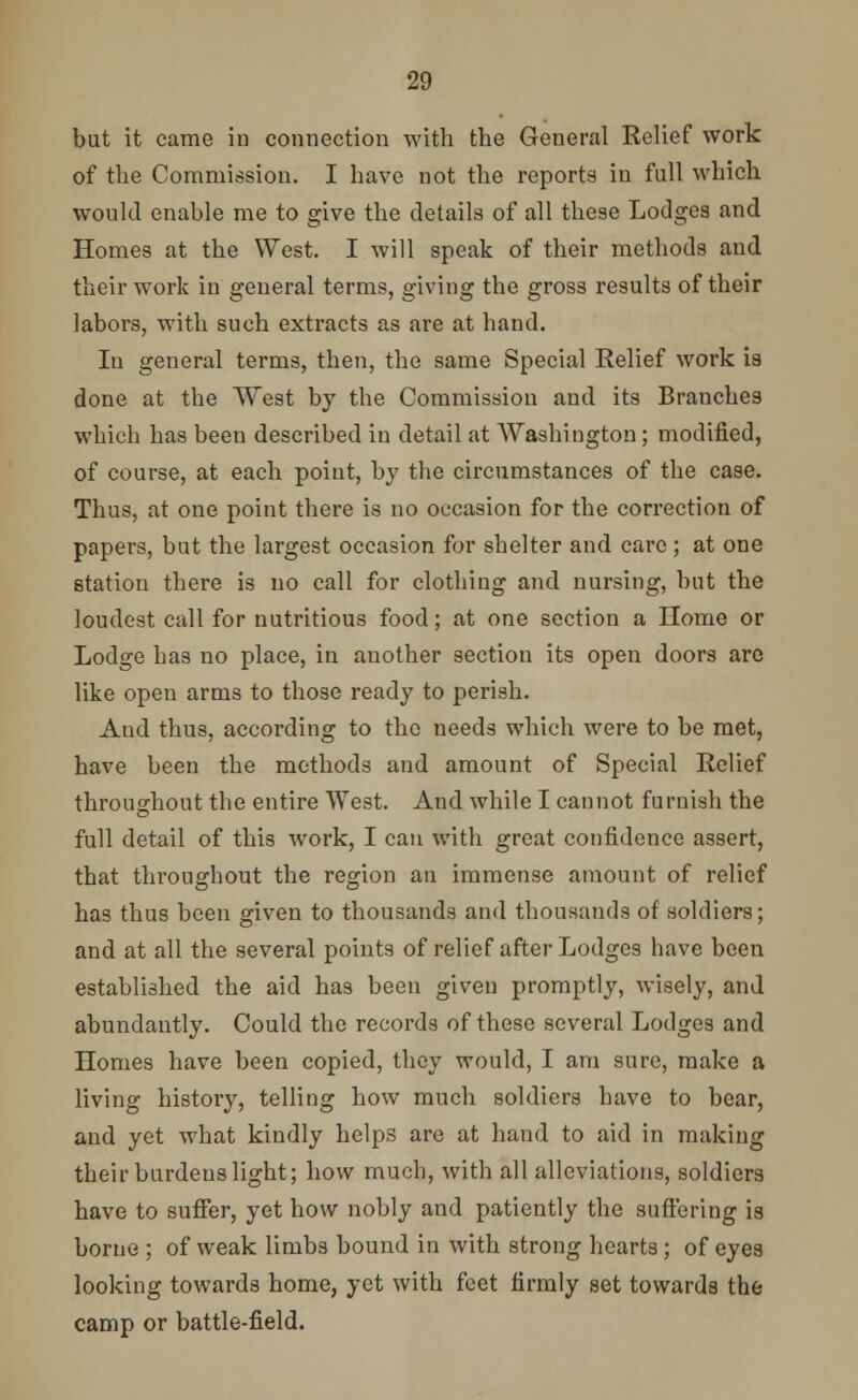 but it came in connection with the General Relief work of the Commission. I have not the reports in full which would enable me to give the details of all these Lodges and Homes at the West. I will speak of their methods and their work in general terms, giving the gross results of their labors, with such extracts as are at hand. In general terms, then, the same Special Relief work is done at the West by the Commission and its Branches which has been described in detail at Washington; modified, of course, at each point, by the circumstances of the case. Thus, at one point there is no occasion for the correction of papers, but the largest occasion for shelter and care; at one station there is no call for clothing and nursing, but the loudest call for nutritious food; at one section a Home or Lodge has no place, in another section its open doors are like open arms to those ready to perish. Aud thus, according to the needs which were to be met, have been the methods and amount of Special Relief throughout the entire West. And while I cannot furnish the full detail of this work, I can with great confidence assert, that throughout the region an immense amount of relief has thus been given to thousands and thousands of soldiers; and at all the several points of relief after Lodges have been established the aid has been given promptly, wisely, and abundantly. Could the records of these several Lodges and Homes have been copied, they would, I am sure, make a living history, telling how much soldiers have to bear, and yet what kindly helps are at hand to aid in making their burdens light; how much, with all alleviations, soldiers have to suffer, yet how nobly and patiently the suffering is borne ; of weak limbs bound in with strong hearts; of eyes looking towards home, yet with feet firmly set towards the camp or battle-field.