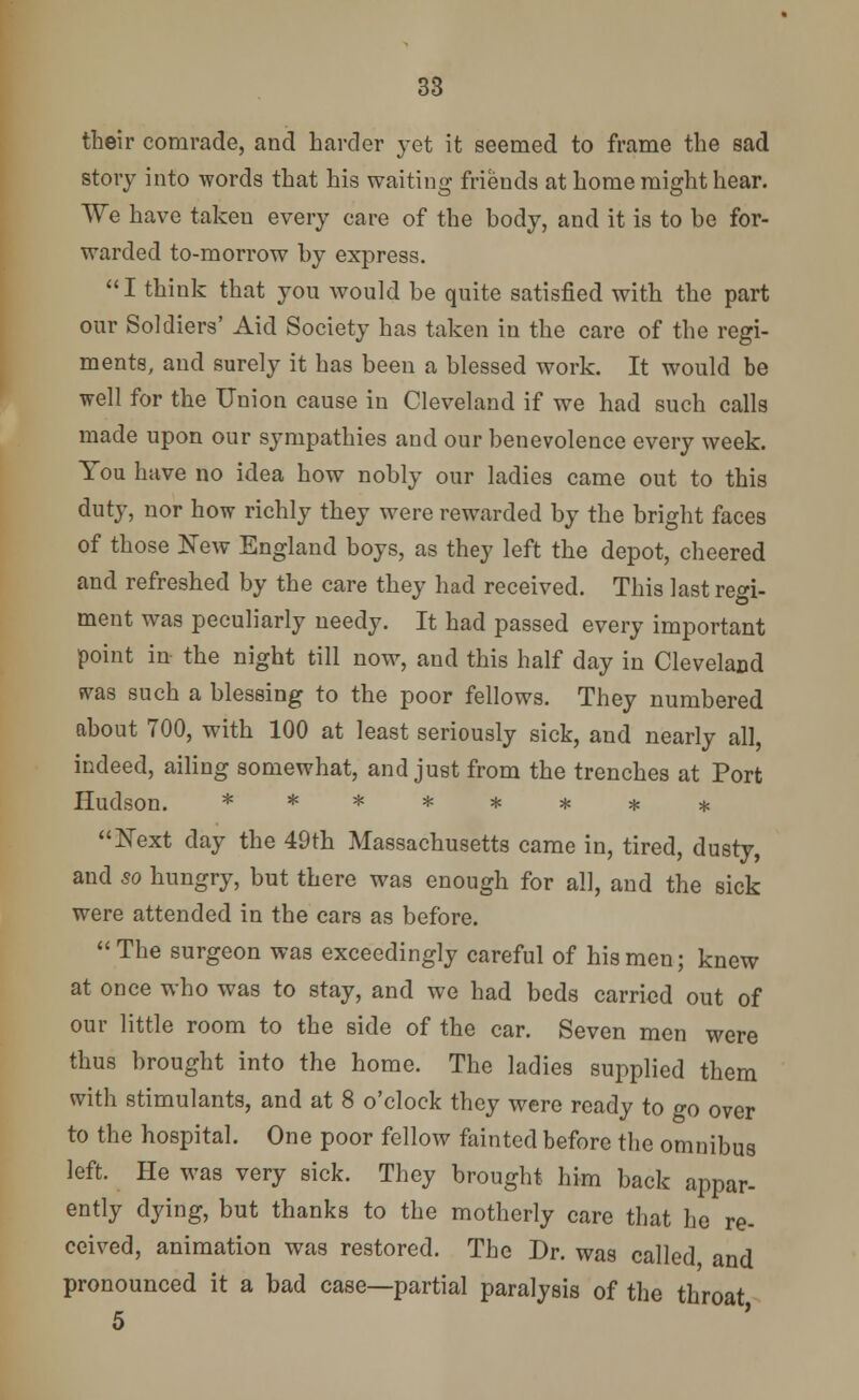 their comrade, and harder yet it seemed to frame the sad story into words that his waiting friends at home might hear. We have taken every care of the body, and it is to be for- warded to-morrow by express. I think that you would be quite satisfied with the part our Soldiers' Aid Society has taken in the care of the regi- ments, and surely it has been a blessed work. It would be well for the Union cause in Cleveland if we had such calls made upon our sympathies and our benevolence every week. You have no idea how nobly our ladies came out to this duty, nor how richly they were rewarded by the bright faces of those New England boys, as they left the depot, cheered and refreshed by the care they had received. This last regi- ment was peculiarly needy. It had passed every important point in the night till now, and this half day in Cleveland svas such a blessing to the poor fellows. They numbered about 700, with 100 at least seriously sick, and nearly all, indeed, ailing somewhat, and just from the trenches at Port Hudson. ******** Next day the 49th Massachusetts came in, tired, dusty, and so hungry, but there was enough for all, and the sick were attended in the cars as before. The surgeon was exceedingly careful of his men; knew at once who was to stay, and we had beds carried out of our little room to the side of the car. Seven men were thus brought into the home. The ladies supplied them with stimulants, and at 8 o'clock they were ready to go over to the hospital. One poor fellow fainted before the omnibus left. He was very sick. They brought him back appar- ently dying, but thanks to the motherly care that he re- ceived, animation was restored. The Dr. was called and pronounced it a bad case—partial paralysis of the throat 5 '